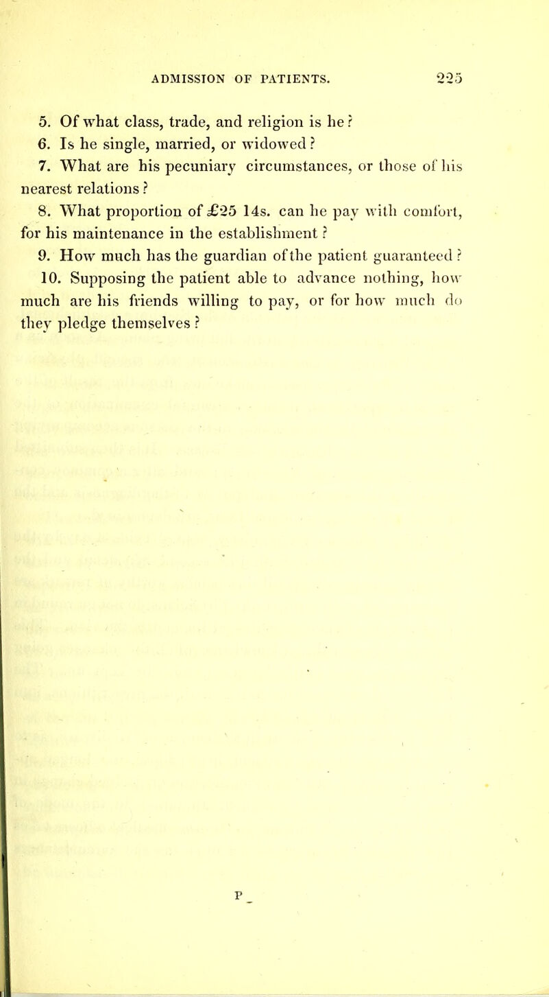 5. Of what class, trade, and religion is he ? 6. Is he single, married, or widowed ? 7. What are his pecuniary circumstances, or those of his nearest relations ? 8. What proportion of £25 14s. can he pay with comfort, for his maintenance in the establishment ? 9. How much has the guardian of the patient guaranteed ? 10. Supposing the patient able to advance nothing, liow much are his friends willing to pay, or for how much do they pledge themselves ? p