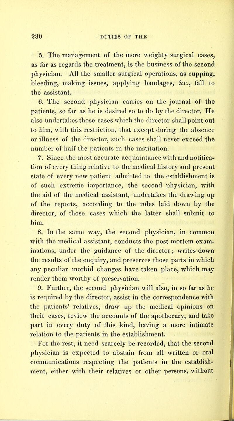 5. The management of the more weighty surgical cases, as far as regards the treatment, is the business of the second physician. All the smaller surgical operations, as cupping, bleeding, making issues, applying bandages, &c., fall to the assistant. 6. The second physician carries on the journal of the patients, so far as he is desired so to do by the dii'ector. He also undertakes those cases which the director shall point out to him, with this restriction, that except during the absence or illness of the director, such cases shall never exceed the number of half the patients in the institution. 7. Since the most accurate acquaintance with and notifica- tion of every thing relative to the medical history and present state of every new patient admitted to the establishment is of such extreme importance, the second physician, with the aid of the medical assistant, undertakes the drawing up of the reports, according to the rules laid down by the director, of those cases which the latter shall submit to him. 8. In the same way, the second physician, in common with the medical assistant, conducts the post mortem exam- inations, under the guidance of the director; writes down the results of the enquiry, and preserves those parts in which any peculiar morbid changes have taken place, which may render them worthy of preservation. 9. Further, the second physician will also, in so far as he is required by the director, assist in the correspondence with the patients' relatives, draw up the medical opinions on their cases, review the accounts of the apothecary, and take part in every duty of this kind, having a more intimate relation to the patients in the establishment. For the rest, it need scarcely be recorded, that the second physician is expected to abstain from all written or oral communications respecting the patients in the establish- ment, either with their relatives or other persons, without