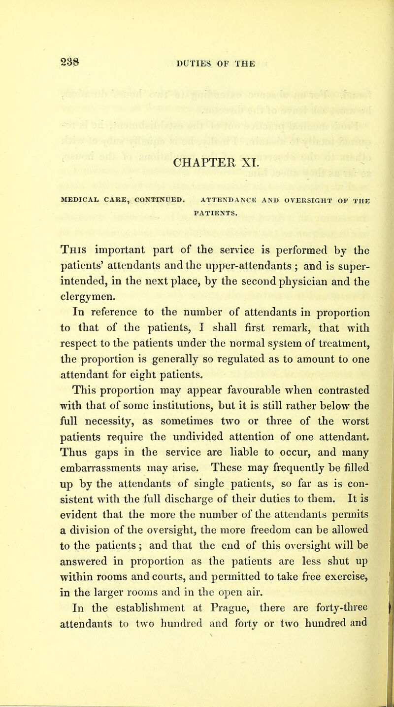 CHAPTER XT. MBDICAI. CARE, CONTINOED. ATTENDANCE AND OVEUSIGHT OF THE PATIENTS. This important part of the service is performed by the patients' attendants and the upper-attendants ; and is super- intended, in the next place, by the second physician and the clergymen. In reference to the number of attendants in proportion to that of the patients, I shall first remark, that with respect to the patients under the normal system of treatment, the proportion is generally so regulated as to amount to one attendant for eight patients. This proportion may appear favourable when contrasted with that of some institutions, but it is still rather below the full necessity, as sometimes two or three of the worst patients require the undivided attention of one attendant. Thus gaps in the service are liable to occur, and many emban-assments may arise. These may frequently be filled up by the attendants of single patients, so far as is con- sistent with the full discharge of their duties to them. It is evident that the more the number of the attendants permits a division of the oversight, the more freedom can be allowed to the patients ; and that the end of this oversight will be answered in proportion as the patients are less shut up within rooms and courts, and permitted to take free exercise, in the larger rooms and in the open air. In the establishment at Prague, there are forty-three attendants to two hundred and forty or two hundred and