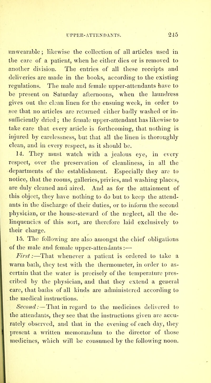 unvvearable; likewise the collection of all articles used in tlie care of a patient, when he either dies or is removed to another division. The entities of all these receipts and deliveries are made in the books, according to the existing regulations. The male and female upper-attendants have to be present on Saturday afternoons, when the laundress gives out the clean linen for the ensuing week, in order to see that no articles are returned either badly washed or in- sufficiently dried ; the female upper-attendant has likewise to take care that every article is forthcoming, that nothing is injured by carelessness, but that all the linen is thoroughly clean, and in every respect, as it should be. 14. They must watch with a jealous eye, in every respect, over the preservation of cleanliness, in all the departments of the establishment. Especially they are to notice, that the rooms, galleries, privies, and washing places, are duly cleaned and aired. And as for the attainment of this object, they have nothing to do but to keep the attend- ants in the discharge of their duties, or to inform the second physician, or the house-steward of the neglect, all the de- linquencies of this sort, are therefore laid exclusively to their charge. 15. The following are also amongst the chief obligations of the male and female upper-attendants:^— First:—That whenever a patient is ordered to take a warm bath, they test with the thermometer, in order to as- certain that the water is precisely of the temperature pres- cribed by the physician, and that they extend a general care, that baths of all kinds are administered according to the medical instructions. Second: — That in regard to the medicines delivered to the attendants, they see that the instructions given are accu- rately observed, and that in the evening of each day, they present a written memorandum to the director of those medicines, which will be consumed by the following noon.