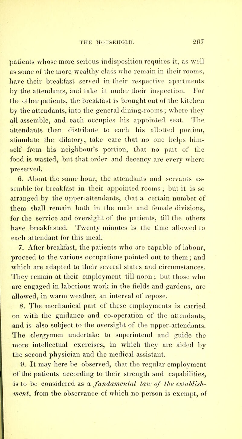 patients whose more serious indisposition requires it, as well as some ol the more wealthy class who remain in their rooms, have their breakfast served in their respective apartments by the attendants, and take it under their inspection. For the other patients, the breakfast is brought out of the kitchen by the attendants, into the general dining-rooms; where they all assemble, and each occupies his appointed seat. The attendants then distribute to each his allotted portion, stimulate the dilatory, take care that no one helps him- self from his neighbour's portion, that no part of the food is wasted, but that order and decency are every where preserved. 6. About the same hour, the attendants and servants as- semble for breakfast in their appointed rooms ; but it is so arranged b}' the u]3per-attendants, that a certain number of them shall remain both in the male and female divisions, for the service and oversight of the patients, till the othei's have breakfasted. Twenty minutes is the time allowed to each attendant for this meal. 7. After breakfast, the patients who are capable of labour, proceed to the various occupations pointed out to them; and which are adapted to their several states and circumstances. They remain at tlieir employment till noon ; but those who are engaged in laborious work in the fields and gardens, are allowed, in warm weather, an interval of repose. 8. The mechanical part of these employments is carried on with the guidance and co-operation of the attendants, and is also subject to the oversight of the upper-attendants. The clergymen undertake to superintend and guide the more intellectual exercises, in which they are aided by the second physician and the medical assistant. 0. It may here be observed, that the regular employment of the patients according to their strength and capabilities, is to be considered as a fundamental law of the estahlhli- inent, from the observance of which no person is exeni])t, of