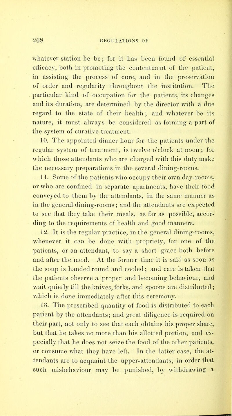 whatever station he be; for it has been found of essential efficacy, both in promoting the contentment of the patient, in assisting the process of cure, and in the preservation of order and regularity throughout the institution. The particular kind of occupation fur the patients, its changes and its duration, are determined by the director with a due regard to the state of their heaUh ; and whatever be its nature, it must always be considered as forming a part of the system of curative treatment. 10. The appointed dinner hour for the patients under the regular system of treatment, is twelve o'clock at noon ; for which those attendants who are charged with this duty make the necessary ^ireparations in the several dining-rooms. 11. Some of the patients who occupy their own day-rooms, or who are confined in separate apartments, have their food conveyed to them by the attendants, in the same manner as in the general dining-rooms; and the attendants are expected to see that they take their meals, as far as possible, accor- ding to the requirements of health and good manners. 12. It is the regular practice, in the general dining-rooms, whenever it can be done w'ith propriety, for one of the patients, or an attendant, to say a short grace both before and after the meal. At the former time it is said as soon as the soup is handed round and cooled; and care is taken that the patients observe a proper and becoming behaviour, and wait quietly till the knives, forks, and spoons are distributed; which is done immediately after this ceremony. 13. Tlie prescribed quantity of food is distributed to each patient by the attendants; and great diligence is required on their part, not only to see that each obtains his proper share, but tha,t he takes no more than his allotted portion, and es- pecially that he does not seize the food of the other patients, or consume what they have left. In the latter case, the at- tendants are to acquaint the upper-attendants, in order that such misbehaviour may be punished, by withdrawing a