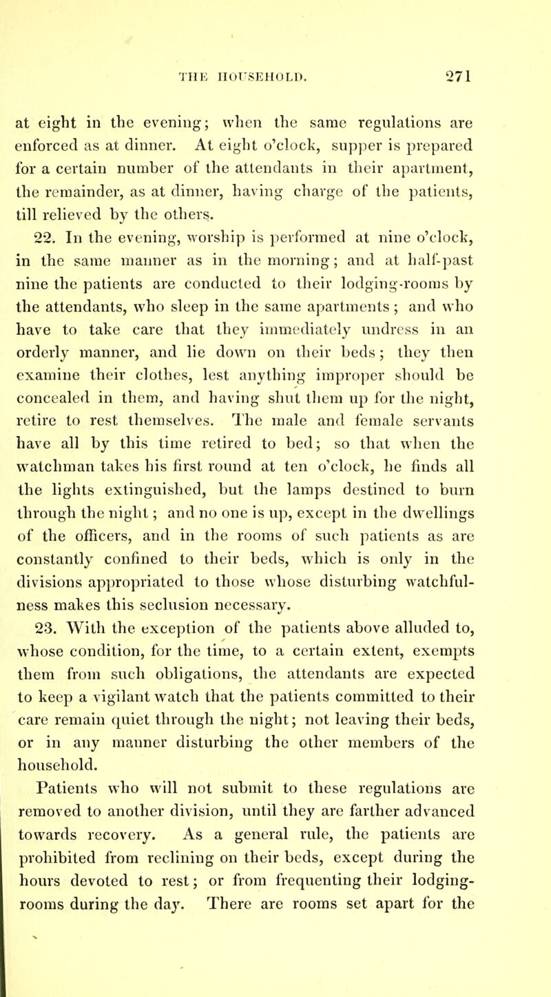 at eight in the evening; when the same regulations are enforced as at dinner. At eight o'clock, supper is prepared for a certain number of the attendants in their apartment, the remainder, as at dinner, having charge of the patients, till relieved by the others. 22. In the evening, worship is performed at nine o'clock, in the same manner as in the morning; and at half-past nine the patients are conducted to their lodging-rooms by the attendants, who sleep in the same apartments; and who have to take care that they immediately undress in an orderly manner, and lie down on their beds; they then examine their clothes, lest anything improper should be concealed in them, and having shut them up for the night, retire to rest themselves. The male and female servants have all by this time retired to bed; so that when the watchman takes his first round at ten o'clock, he finds all the lights extinguished, but the lamps destined to burn through the night; and no one is up, except in the dwellings of the officers, and in the rooms of such patients as are constantly confined to their beds, which is only in the divisions appropriated to those whose disturbing watchful- ness makes this seclusion necessary. 23. With the exception of the patients above alluded to, whose condition, for the time, to a certain extent, exempts them from such obligations, the attendants are expected to keep a vigilant watch that the patients committed to their care remain quiet through the night; not leaving their beds, or in any manner disturbing the other members of the household. Patients who will not submit to these regulations are removed to another division, until they are farther advanced towards recovery. As a general rule, the patients are prohibited from reclining on their beds, except during the hours devoted to rest; or from frequenting their lodging- rooms during the day. There are rooms set apart for the