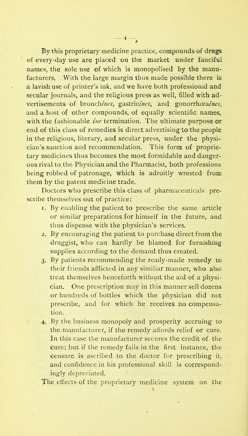 By this proprietary medicine practice, compounds of drugs of every-day use are placed on the market under fanciful names, the sole use of which is monopolised by the manu- facturers. With the large margin thus made possible there is a lavish use of printer's ink, and we have both professional and secular journals, and the religious press as well, filled with ad- vertisements of hronchi/ies, gastncint's, and gonorrhoea/«^i, and a host of other compounds, of equally scientific names, with the fashionable i'/ie termination. The ultimate purpose or end of this class of remedies is direct advertising to the people in the religious, literary, and secular press, under the physi- cian's sanction and recommendation. This form of proprie- tary medicines thus becomes the most formidable and danger- ous rival to the Physician and the Pharmacist, both professions being robbed of patronage, which is adroitly wrested from them by the patent medicine trade. Doctors who prescribe this class of pharmaceuticals pre- scribe themselves out of practice: 1. By enabling the patient to prescribe the same article or similar preparations for himself in the future, and thus dispense with the physician's services. 2. By encouraging the patient to purchase direct from the druggist, who can hardly be blamed for furnishing supplies according to the demand thus created. 3. By patients recommending the ready-made remedy to their friends afiflicted in any similiar manner, who also treat themselves henceforth witho,ut the aid of a physi- cian. One prescription may in this manner sell dozens or hundreds of bottles which the physician did not prescribe, and for which he receives no compensa- tion. 4. By the business monopoly and prosperity accruing to the manufacturer, if the remedy affords relief or cure. In this case the manufacturer secures the credit of the cure: but if the remedy fails in the first instance, the censure is ascribed to the doctor for prescribing it, and confidence in his professional skill is correspond- ingly depreciated. The effects of the proprietary medicine system on the