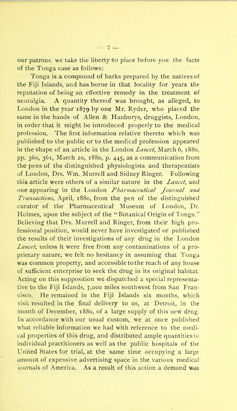 ~ 1 — our patrons, we take the liberty to place before you the facts of the Tonga case as follows: Tonga is a compound of barks prepared by the natives of the Fiji Islands, and has borne in that locality for years the reputation of being an effective remedy in the treatment of neuralgia. A quantity thereof was brought, as alleged, to London in the year 1879 by one Mr. Ryder, who placed the same in the hands of Allen & Hanburys, druggists, London, in order that it might be introduced properly to the medical profession. The first information relative thereto which was published to the public or to the medical profession appeared in the shape of an article in the London Lancet, March 6, 1880, pp. 360, 361, March 20, 1880, p. 445, as a communication fronn the pens of the distinguished physiologists and therapeutists of London, Drs. Wm. Murrell and Sidney Ringer. Following this article were others of a similar nature in the Lancet, and one appearing in the London Pharmaceutical Journal and Transactions, April, 1880, from the pen of the distinguished curator of the Pharmaceutical Museum of London, Dr. Holmes, upon the subject of the Botanical Origin of Tonga. Believing that Drs. Murrell and Ringer, from their high pro- fessional position, would never have investigated or published the results of their investigations of any drug in the London Lancet, unless it were free from any contaminations of a pro- prietary nature, we felt no hesitancy in assuming that Tonga was common property, and accessible to the reach of any house of sufficient enterprise to seek the drug in its original habitat. Acting on this supposition we dispatched a special representa- tive to the Fiji Island.s, 7,000 miles southwest from San Fran- cisco. He remained in the Fiji Islands six months, which visit resulted in the final delivery to us, at Detroit, in the month of December, 1880, of a large supply of this new drug. In accordance with our usual custom, we at once published what reliable information we had with reference to the medi- cal properties of this drug, and distributed ample quantities to individual practitioners as well as the public hospitals of the United States for trial, at the same time occupying a large amount of expensive advertising space in the various medical iournals of America. As a result of this action a demand was