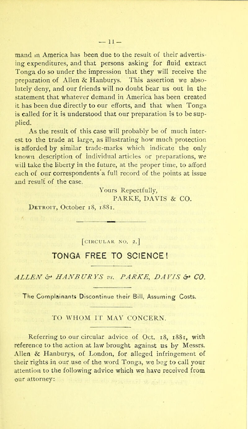 mand in America has been due to the resuh of their advertis- ing expenditures, and that persons asking for fluid extract Tonga do so under the impression that they will receive the preparation of Allen & Hanburys. This assertion we abso- lutely deny, and our friends will no doubt bear us out in the statement that whatever demand in America has been created it has been due directly to our efforts, and that when Tonga is called for it is understood that our preparation is to be sup- plied. As the result of this case will probably be of much inter- est to the trade at large, as illustrating how much protection is afforded by similar trade-marks which indicate the only known description of individual articles or preparations, we will take the liberty in the future, at the proper time, to afford each of our correspondents a full record of the points at issue and result of the case. Yours Repectfully, PARKE, DAVIS & CO. Detroit, October i8, 1881. [circular no. 2.] TONGA FREE TO SCIENCE! ALLEN 6- HANBURYS vs. PARKE, DAVIS CO. The Complainants Discontinue their Bill, Assuming Costs. TO WHOM rr MAY CONCERN. Referring to our circular advice of Oct. 18, 1881, with reference to the action at law brought against us by Messrs. Allen & Hanburys, of London, for alleged infringement of their rights in our use of the word Tonga, we beg to call your attention to the following advice which we have received from our attorney: