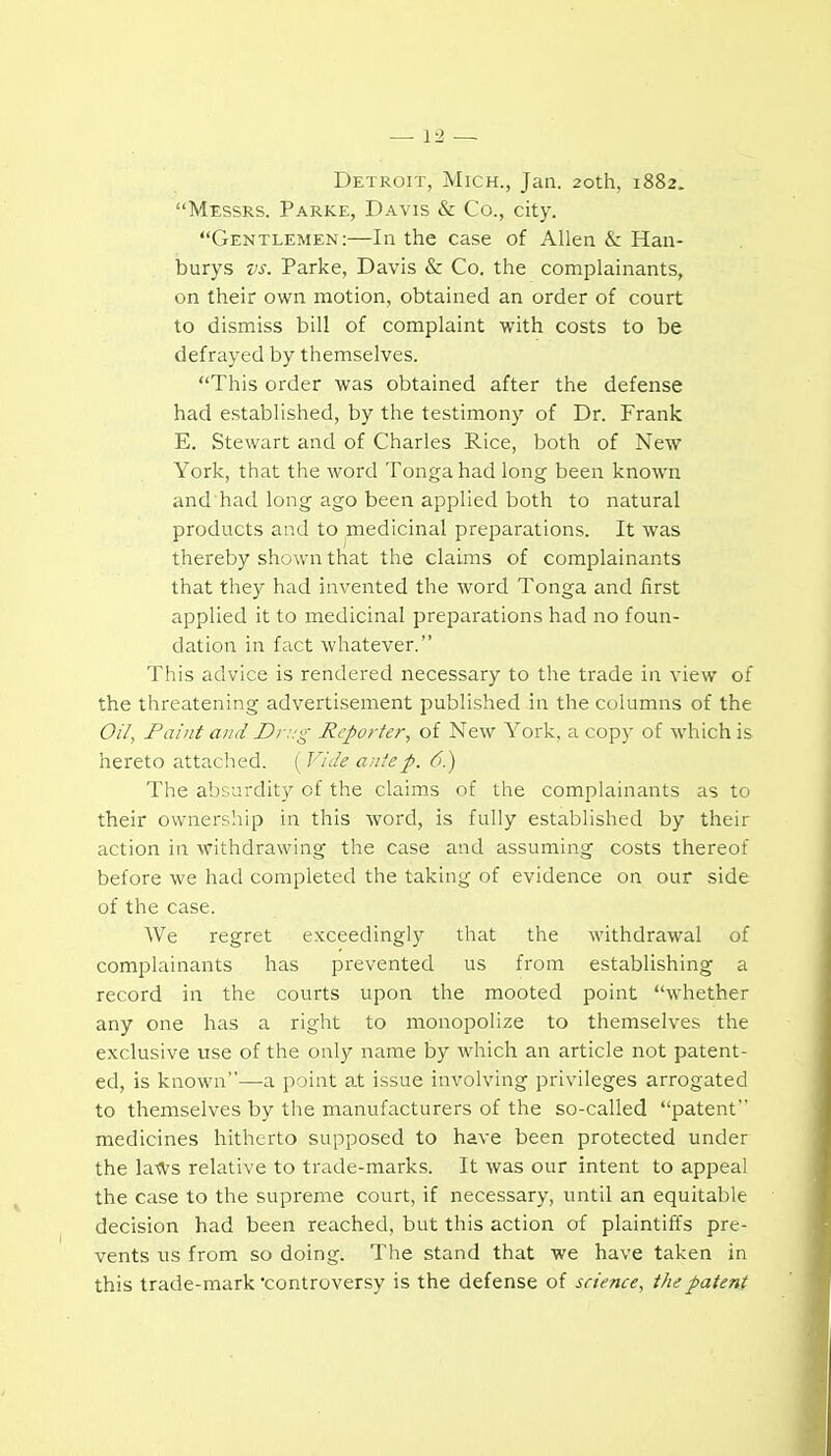 Detroit, Mich., Jan. 20th, 1882. Messrs. Parke, Davis & Co., city. Gentlemen:—In the case of Allen & Han- burys vs. Parke, Davis & Co. the complainants, on their own motion, obtained an order of court to dismiss bill of complaint with costs to be defrayed by themselves. This order was obtained after the defense had established, by the testimony of Dr. Frank E. Stewart and of Charles Rice, both of New York, that the word Tonga had long been known and had long ago been applied both to natural products and to medicinal preparations. It was thereby shown that the claims of complainants that they had invented the word Tonga and first applied it to medicinal prei^arations had no foun- dation in fact whatever. This advice is rendered necessary to the trade in view of the threatening advertisement published in the columns of the Oil, Faint and Di :.'g Reporter, of New York, a copy of which is hereto attached. ( Vide ante p. 6.) The absurdity of the claims of the complainants as to their ownersliip in this word, is fully established by their action in withdrawing the case and assuming costs thereof before we had completed the taking of evidence on our side of the case. We regret exceedingly that the withdrawal of complainants has prevented us from establishing a record in the courts upon the mooted point whether any one has a right to monopolize to themselves the exclusive use of the only name by Avhich an article not patent- ed, is known—a point at issue involving privileges arrogated to themselves by the manufacturers of the so-called patent medicines hitherto supposed to have been protected under the la-ft'S relative to trade-marks. It was our intent to appeal the case to the supreme court, if necessary, until an equitable decision had been reached, but this action of plaintiffs pre- vents us from so doing. The stand that we have taken in this trade-mark controversy is the defense of science, the patent