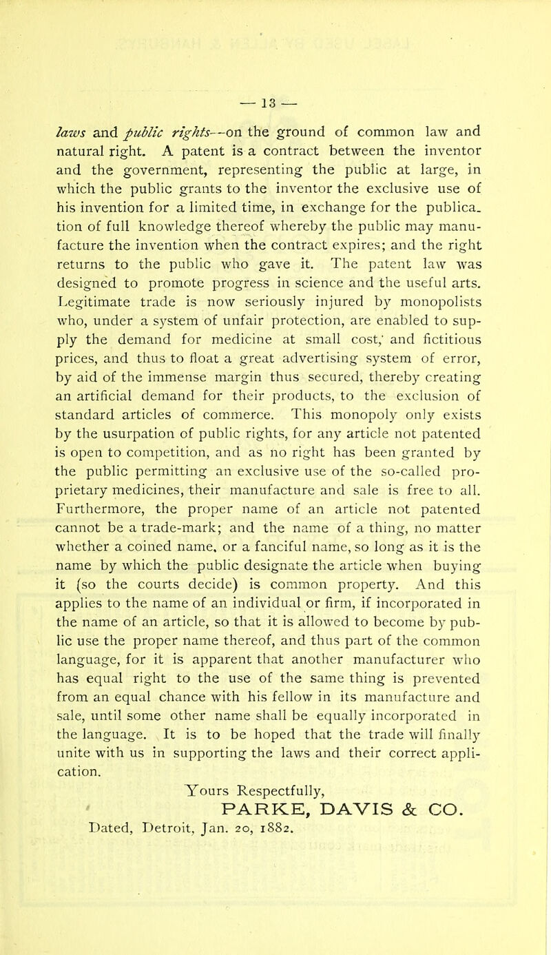 laws and public rights—on the ground of common law and natural right. A patent is a contract between the inventor and the government, representing the public at large, in which the public grants to the inventor the exclusive use of his invention for a limited time, in exchange for the publica. tion of full knowledge thereof whereby the public may manu- facture the invention when the contract expires; and the right returns to the public who gave it. The patent law was designed to promote progress in science and the useful arts. Legitimate trade is now seriously injured by monopolists who, under a system of unfair protection, are enabled to sup- ply the demand for medicine at small cost,' and fictitious prices, and thus to float a great advertising system of error, by aid of the immense margin thus secured, thereby creating an artificial demand for their products, to the exclusion of standard articles of commerce. This monopoly only exists by the usurpation of public rights, for any article not patented is open to competition, and as no right has been granted by the public permitting an exclusive use of the so-called pro- prietary medicines, their manufacture and sale is free to all. Furthermore, the proper name of an article not patented cannot be a trade-mark; and the name of a thing, no matter whether a coined name, or a fanciful name, so long as it is the name by which the public designate the article when buying it (so the courts decide) is common property. And this applies to the name of an individual or firm, if incorporated in the name of an article, so that it is allowed to become by pub- lic use the proper name thereof, and thus part of the common language, for it is apparent that another manufacturer who has equal right to the use of the same thing is prevented from an equal chance with his fellow in its manufacture and sale, until some other name shall be equally incorporated in the language. It is to be hoped that the trade will finally unite with us in supporting the laws and their correct appli- cation. Yours Respectfully, PARKE, DAVIS & CO. Dated, Detroit, Jan. 20, 1882.