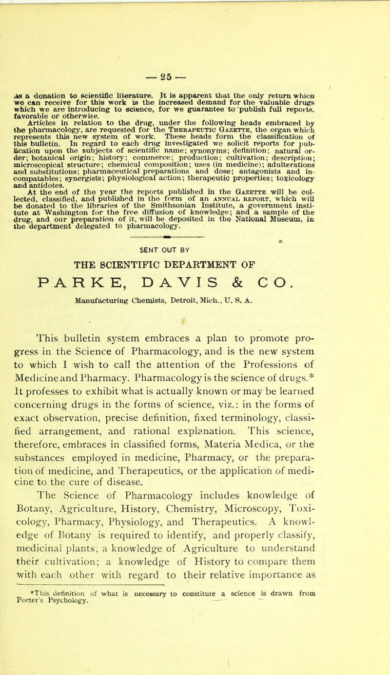 as a donation to scientific literature. It is apparent that the only return whicn we can receive for this work is the increased demand for the valuable drugs which we are introducing to science, for we guarantee to publish full reports, favorable or otherwise. Articles in relation to the drug, under the following heads embraced by the pharmacology, are requested for the Therapeutic Gazette, the organ which represents this new system of work. These heads form the classification of this bulletin. In regard to each dnig investigated we solicit reports for pub- lication upon the subjects of scientific name; synonyms; definition; natural or- der; botanical origin; history; commerce; production; cultivation; description; microscopical structure; cliemical composition; uses (in medicine); adulterations and substitutions; pharmaceutical preparations and dose; antagonists and in- compatables; synergists; physiological action; therapeutic properties; toxicology and antidotes. At the end of the year the reports published in the Gazette will be col- lected, classified, and publishpd in the form of an annual report, which will be donated to the libraries of the Smithsonian Institute, a government insti- tute at Washington for the free diffusion of knowledge; and a sample of the drug, and our preparation of it, will be deposited in the National Museum, ia the department delegated to pharmacology. SENT OUT BY THE SCIENTIFIC DEPARTMENT OF PARKE, DAVIS & CO. Mantifacturing Chemists, Detroit, Mich., U. S, A. This bulletin system embraces a plan to promote pro- gress in the Science of Pharmacology, and is the new system to which I wish to call the attention of the Professions of Medicine and Pharmacy. Pharmacology is the science of drugs.* It professes to exhibit what is actually known or may be learned concerning drugs in the forms of science, viz.: in the forms of exact observation, precise definition, fixed terminology, classi- fied arrangement, and rational explanation. This science, therefore, embraces in classified forms, Materia Medica, or the substances employed in medicine, Pharmacy, or the prepara- tion of medicine, and Therapeutics, or the application of medi- cine to the cure of disease. The Science of Pharmacology includes knowledge of Botany, Agriculture, History, Chemistry, Microscopy, Toxi- cology, Pharmacy, Physiology, and Therapeutics. A knowl- edge of Botany is required to identify, and properly classify, medicinal plants; a knowledge of Agriculture to understand their cultivation; a knowledge of History to compare them with each other with regard to their relative importance as *This definition of what is necessary to constitute a science is drawn from Porter's Psychology. — ~