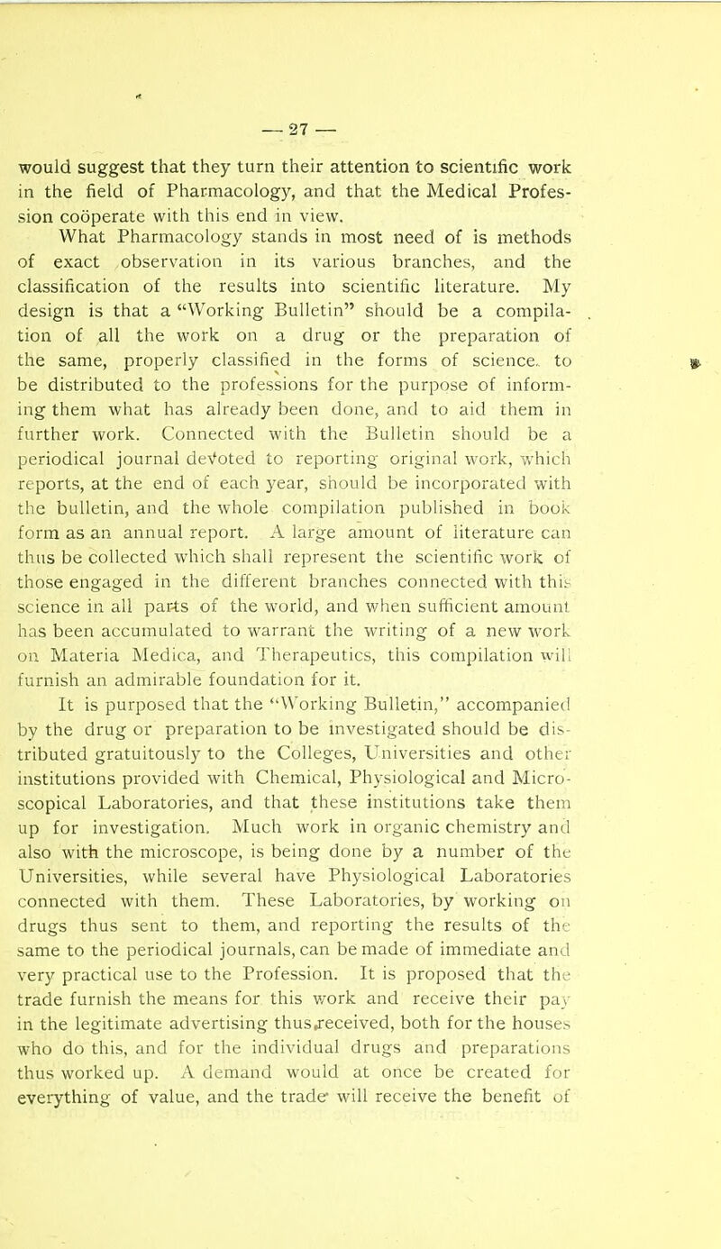 would suggest that they turn their attention to scientific work in the field of Pharmacology, and that the Medical Profes- sion cooperate with this end in view. What Pharmacology stands in most need of is methods of exact observation in its various branches, and the classification of the results into scientific literature. My design is that a Working Bulletin should be a compila- tion of all the work on a drug or the preparation of the same, properly classified in the forms of science,, to y. be distributed to the professions for the purpose of inform- ing them what has already been done, and to aid them in further work. Connected with the Bulletin should be a periodical journal deVoted to reporting original work, which reports, at the end of each 3ear, should be incorporated with tlie bulletin, and the whole compilation published in book form as an annual report. A large amount of literature can thus be collected which shall represent the scientific work of those engaged in the different branches connected with this science in all parts of the world, and when sufficient amount has been accumulated to warrant the writing of a new work on Materia Medica, and Therapeutics, this compilation wiU furnish an admirable foundation for it. It is purposed that the ''Working Bulletin, accompanied by the drug or preparation to be investigated should be dis- tributed gratuitously to the Colleges, Universities and other institutions provided with Chemical, Physiological and Micro- scopical Laboratories, and that these institutions take them up for investigation. Much work in organic chemistry and also with the microscope, is being done by a number of the Universities, while several have Physiological Laboratories connected with them. These Laboratories, by working on drugs thus sent to them, and reporting the results of the same to the periodical journals, can be made of immediate and very practical use to the Profession. It is proposed that the trade furnish the means for this v/ork and receive their pay in the legitimate advertising thus,received, both for the house.s who do this, and for the individual drugs and preparations thus worked up. A demand would at once be created for everything of value, and the trade* will receive the benefit of