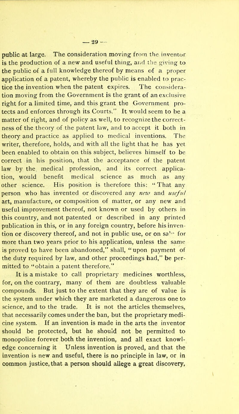 public at large. The consideratioa moving from the inventor is the production of a new and useful thing, ar.d the giving to the public of a full knowledge thereof by means of a proper application of a patent, whereby the public is enabled to prac- tice the invention when the patent expires. The considera- tion moving from the Government is the grant of an exclusive right for a limited time, and this grant the Government pro- tects and enforces through its Courts. It would seem to be a matter of right, and of policy as well, to recognize the correct- ness of the theory of the patent law, and to accept it both in theory and practice as applied to medical inventions. The writer, therefore, holds, and with all the light that he has yet been enabled to obtain on this subject, believes himself to be correct in his position, that the acceptance of the patent law by the medical profession, and its correct applica- tion, would benefit medical science as much as any other science. His position is therefore this: That any person who has invented or discovered any new and useful art, manufacture, or composition of matter, or any new and useful improvement thereof, not known or used by others in this country, and not patented or described in any printed publication in this, or in any foreign country, before his inven- tion or discovery thereof, and not in public use, or on sa''- for more than two years prior to his application, unless the same is proved to have been abandoned, shall, upon payment of the duty required by law, and other proceedings had, be per- mitted to obtain a patent therefore. It is a mistake to call proprietary medicines worthless, for, on the contrary, many of them are doubtless valuable compounds. But just to the extent that they are of value is the system under which they are marketed a dangerous one to science, and to the trade. It is not the articles themselves, that necessarily comes under the ban, but the proprietary medi- cine system. If an invention is made in the arts the inventor should be protected, but he should not be permitted to monopolize forever both the invention, and all exact knowl- edge concerning it Unless invention is proved, and that the invention is new and useful, there is no principle in law, or in common justice, that a person should allege a great discovery,