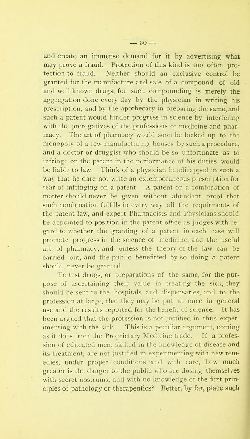 and create an immense demand for it by advertising what may prove a fraud. Protection of this kind is too often pro- tection to fraud. Neither should an exclusive control be granted for the manufacture and sale of a compound of old and well known drugs, for such compounding is merely the aggregation done every day by the physician in M'riting his prescription, and by the apothecary in preparing the same, and such a patent would hinder progress in science by interfering with the prerogatives of the professions of medicine and phar- macy. The art of pharmacy would soon be locked up to the monopoly of a few manufacturing houses by such a procedure, and a doctor or druggist who should be so unfortunate as to infringe on the patent in the performance of his duties would be liable to law. Think of a physician handicapped in such a way that he dare not write an extemporaneous prescription for fear of mfringing on a pateni. A patent on a combination of matter should never be given without abundant proof that such combination fulfills in every way all the requirments of the patent law, and expert Pharmacists and Physicians should be appointed to position in the patent office as judges with re- gard to whether the granting of a patent in each case will promote progress in the science of medicine, and the useful art of pharmacy, and unless the theory of the law can be carried out, and the public benefitted by so doing a patent should never be granted To test drugs, or preparations of the same, for the pur- pose of ascertaining their value in treating the sick, they should be sent to the hospitals and dispensaries, and to the profession at large, that they may be put at once in general use and the results reported for the benefit of science. It has been argued that the profession is not justified in thus exper- imenting with the sick. This is a peculiar argument, coming as it does from the Proprietary Medicine trade. If a profes- sion of educated men, skilled in the knowledge of disease and its treatment, are not justified in experimenting with new rem- edies, under proper conditions and with care, how much greater is the danger to the public who are dosing themselves with secret nostrums, and with no knowledge of the first prin- ciples of pathology or therapeutics? Better, by far, place such