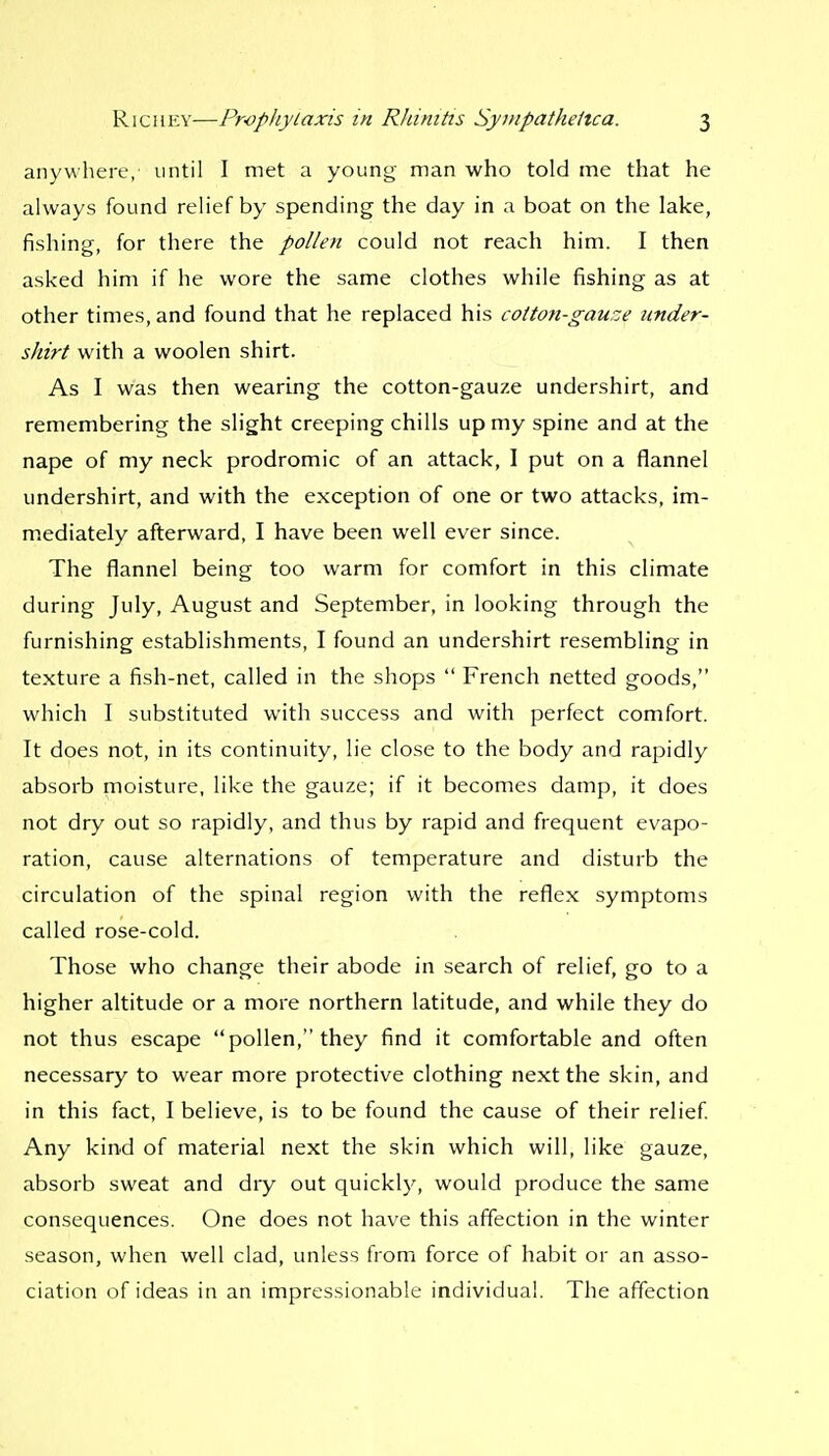 anywhere, until I met a young man who told me that he always found relief by spending the day in a boat on the lake, fishing, for there the pollen could not reach him. I then asked him if he wore the same clothes while fishing as at other times, and found that he replaced his coiton-gauze under- shirt with a woolen shirt. As I was then wearing the cotton-gauze undershirt, and remembering the slight creeping chills up my spine and at the nape of my neck prodromic of an attack, I put on a flannel undershirt, and with the exception of one or two attacks, im- mediately afterward, I have been well ever since. The flannel being too warm for comfort in this climate during July, August and September, in looking through the furnishing establishments, I found an undershirt resembling in texture a fish-net, called in the shops  French netted goods, which I substituted with success and with perfect comfort. It does not, in its continuity, lie close to the body and rapidly absorb moisture, like the gauze; if it becomes damp, it does not dry out so rapidly, and thus by rapid and frequent evapo- ration, cause alternations of temperature and disturb the circulation of the spinal region with the reflex symptoms called rose-cold. Those who change their abode in search of relief, go to a higher altitude or a more northern latitude, and while they do not thus escape pollen, they find it comfortable and often necessary to wear more protective clothing next the skin, and in this fact, I believe, is to be found the cause of their relief Any kind of material next the skin which will, like gauze, absorb sweat and dry out quickly, would produce the same consequences. One does not have this affection in the winter season, when well clad, unless from force of habit or an asso- ciation of ideas in an impressionable individual. The affection