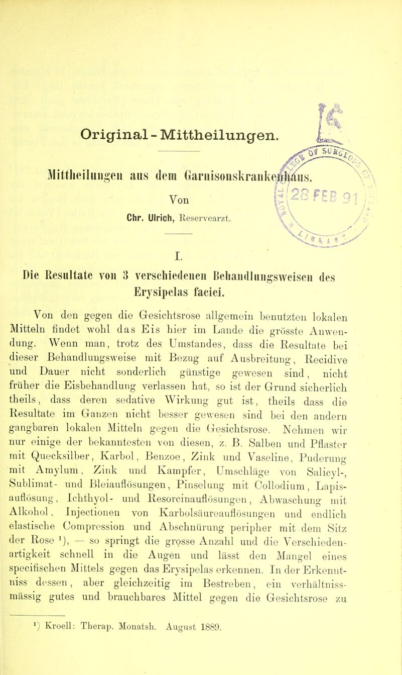 Original - Mittheilungen. Mittheiliiiigeii aiis deiii GariiisoHskraiikcj|lldus voo l;i2S FEB 91. Chr. Ulrich, Reservearzt. I. Die Resiiltate von 3 versdiiedeneii BeliaiullHiigsweiseii des Erysipelas faciei. Vou den gegen die Gesichtsrose allgemeiii benutzteu lokalen Mitteln findet wohl das Eis hier im Lande die grosste Auwen- dung. Wenn man, trotz des Umstandes, dass die Resultate bei dieser Behandluugsweise mit Bezug auf Ausbreitiuig, Recidive und Dauer nicht sonderlich giinstige geAvesen sind, nicht friiher die Eisbehandlung verlassen hat, so ist der Grund sicherlich theils, dass deren sedative Wirkung gut ist, theils dass die Resultate im Ganzi^n nicht besser gewesen sind bei den andern gangbaren lokalen Mitteln gegen die Gesichtsrose. Nehmen wir nur einige der bekauntesten von dieseu, z. B. Salben und Pflaster mit Quecksilber, Karbol, Benzoe, Ziuk und Vaseline, Puderung mit Amylum, Zink und Kampfer, Umschlage von Salicyl-, Sublimat- und Bleiauflosuugen, Pinselung mit CoUodium, Lapis- auflosung, Ichthyol- und Resorcinauflusuugon, Abwaschung mit Alkohol, Injectioneu von Karbolsiiureauflosungen und endlich elastische Compression und Abschniirung peripher mit dem Sitz der Rose '), — so springt die grpsse Anzahl und die Verschieden- artigkeit schnell in die Augen und liisst den Mangel eines specifischen Mittels gegen das Erysipelas erkennen. In der Erkennt- niss dessen , aber gleichzeitig im Bestreben, ein verhaltniss- massig gutes und brauchbares Mittel gegen die Gesichtsrose zu Kroell: Therap. Mouatsli. August 1889.