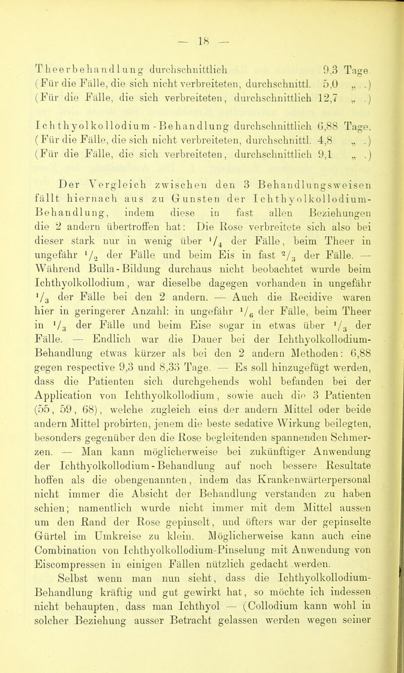 Theei'beliandlung durchschiiittlich 9,3 Tage. (Fur die Falle, die sich. richt verbreiteten, clurchschnittl. 5,0 ,. .) (Fiir die Falle, die sich verbreiteten, durclischuittlich 12,7 .) Ichtliyolkollodium-Behandlung durchschnittlich G,88 Tage. (Fiir die Fiille, die sich nicht verbreiteten, durchschnittl. 4,8 „ .) (Fiir die Fiille, die sich verbreiteten, durchschnittlich 9,1 „ .) Der Vergleich zwischen den 3 Behandlungsweisen fallt hiernach aus zu Gunsten der Ichth \ oIkollodium- Behandlung, indem diese in fast alien Beziehungen die 2 andern iibertroffen hat: Die Rose verbreitete sich also bei dieser stark nur in wenig iiber ' der Falle, beim Theer in ungefahr '/„ der Fiille und beim Eis in fast ^/g der Fiille. — Wiihrend Bulla-Bildung durchaus nicht beobachtet wurde beim Ichthyolkollodium, war dieselbe dagegen vorhandeu in ungefiihr Va der Fiille bei den 2 andern. — Auch die Becidive waren bier in geringerer Anzahl: in ungefahr Ve der Fiille, beim Theer in Va der Fiille und beim Eise sogar in etwas iiber '/s der Fiille. — Endlich war die Dauer bei der Ichthyolkollodium- Behandlung etwas kiirzer als bei den 2 andern Methoden: 6,88 gegen respective 9,3 und 8,33 Tage. — Es soil hinzugefiigt werden, dass die Patienten sich durchgehends wohl befandeu bei der Application von Ichthyolkollodium, sowie auch die 3 Patienten (55, 59, 68), welche zugleich eins der andern Mittel oder beide andern Mittel probirten, jenem die beste sedative Wirkung beilegten, besonders gegeniiber den die Rose begleitenden spanueuden Schmer- zen. — Man kann moglicherweise bei zukiinftiger Anwenduug der Ichthyolkollodium-Behandlung auf noch bessere Resultate hofl'en als die obengenannten, indem das Krankenwiirterpersonal nicht immer die Absicht der Behandlung verstanden zu haben schien; namentlich wurde nicht immer mit dem Mittel aussen um den Rand der Rose gepinselt, und ofters war der gepinselte Giirtel im Umkreise zu klein. Moglicherweise kann auch eine Combination von Ichthyolkollodium-Pinselung mit Anwendung von Eiscompressen in einigen FitUen niitzlich gedacht werden. Selbst wenn man nun sieht, dass die Ichthyolkollodium- BehandluDg kriiftig und gut gewirkt hat, so mochte ich indessen | nicht behaupten, dass man Ichthyol — (Collodium kann wohl in solcher Beziehung ausser Betracht gelassen werden wegen seiner