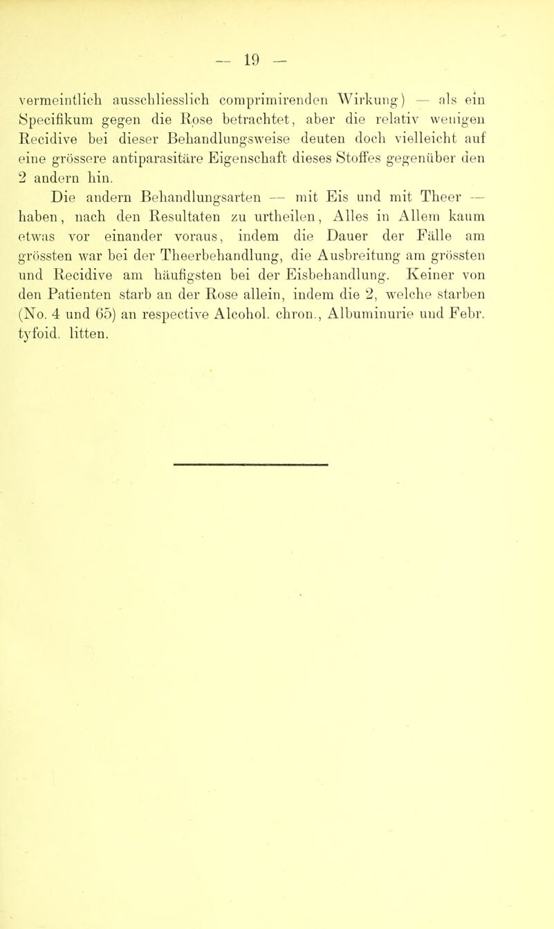 vermeintlicli ausschliesslich comprimivenden Wirkuvig) — als ein Specifikum gegen die Rose betrachtet, aber die relativ weiiigeu Recidive bei dieser Beliandlungsweise deuten doch vielleicht auf eine grossere antiparasitiire Eigenschaft dieses StofFes gegeniiber den 2 andern bin. Die andern Behandlungsarten — niit Eis und mit Theer — baben, nach den Resultaten zu urtheilen, Alles in Allem kaum etwas vor einander voraus, indem die Dauer der Fiille am gr()ssten war bei der Theerbebandlung, die Ausbreitung am gr(3ssten und Recidive am haufigsten bei der Eisbehandlung. Keiner von den Patienten starb an der Rose allein, indem die 2, welche starben (No. 4 und 65) an respective Alcohol, chron., Albuminurie und Pebr. tj'foid. litten.