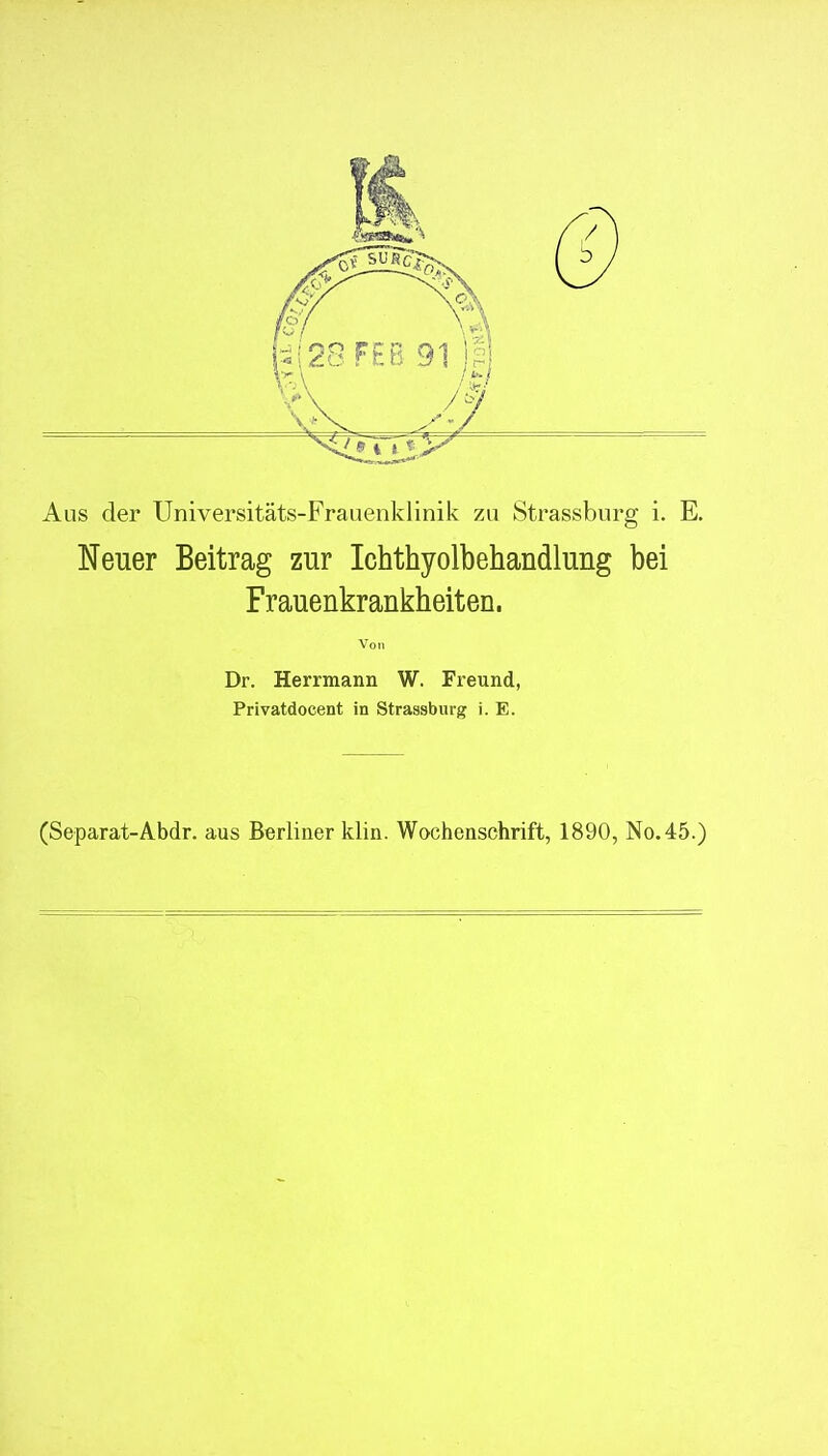 Aus der Universitäts-Frauenklinik zu Strassburg i. E. Neuer Beitrag zur Ichthyolbehandlung bei Frauenkrankheiten. Von Dr. Herrmann W. Freund, Privatdocent in Strassburg i. E. (Separat-Abdr. aus Berliner klin. Wochenschrift, 1890, No.4:5.)