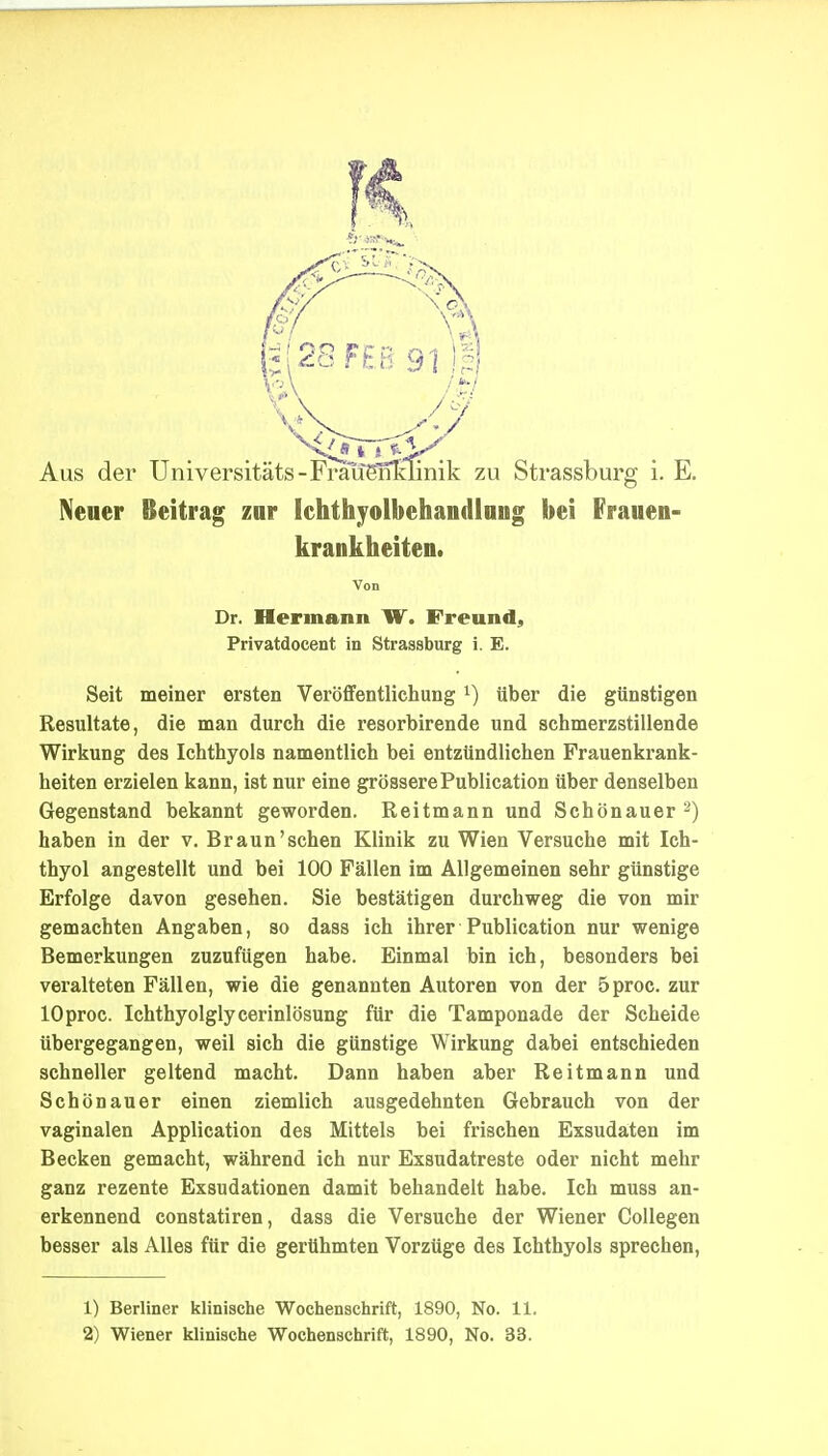 Neuer Beitrag znr Ichthyolbehandlung bei Frauen- krankheiten. Von Dr. Hermann W. Freund, Privatdocent in Strassburg i. E. Seit meiner ersten Veröfifentlichung i) über die günstigen Resultate, die man durch die resorbirende und schmerzstillende Wirkung des Ichthyols namentlich bei entzündlichen Frauenkrank- heiten erzielen kann, ist nur eine grössere Publication über denselben Gegenstand bekannt geworden. Reitmann und Schönauer 2) haben in der v, Braun'sehen Klinik zu Wien Versuche mit Ich- thyol angestellt und bei 100 Fällen im Allgemeinen sehr günstige Erfolge davon gesehen. Sie bestätigen durchweg die von mir gemachten Angaben, so dass ich ihrer Publication nur wenige Bemerkungen zuzufügen habe. Einmal bin ich, besonders bei veralteten Fällen, wie die genannten Autoren von der 5proc. zur lOproc. Ichthyolglycerinlösung für die Tamponade der Scheide übergegangen, weil sich die günstige Wirkung dabei entschieden schneller geltend macht. Dann haben aber Reitmann und Schönauer einen ziemlich ausgedehnten Gebrauch von der vaginalen Application des Mittels bei frischen Exsudaten im Becken gemacht, während ich nur Exsudatreste oder nicht mehr ganz rezente Exsudationen damit behandelt habe. Ich muss an- erkennend constatiren, dass die Versuche der Wiener Collegen besser als Alles für die gerühmten Vorzüge des Ichthyols sprechen, 1) Berliner klinische Wochenschrift, 1890, No. 11. 2) Wiener klinische Wochenschrift, 1890, No. 33.