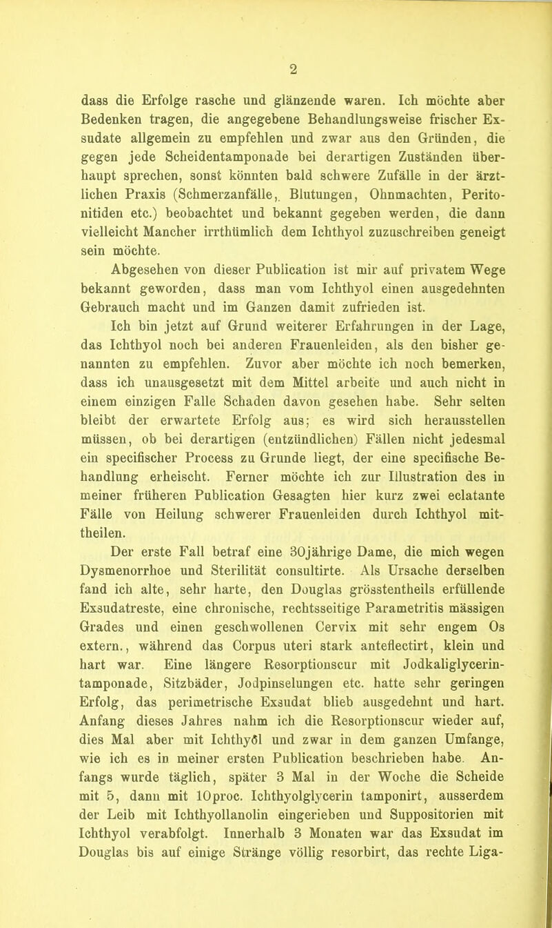 dass die Erfolge rasche und glänzende waren. Ich möchte aber Bedenken tragen, die angegebene Behandlungsweise frischer Ex- sudate allgemein zu empfehlen und zwar aus den Gründen, die gegen jede Scheidentamponade bei derartigen Zuständen über- haupt sprechen, sonst könnten bald schwere Zufälle in der ärzt- lichen Praxis (Schmerzanfälle,. Blutungen, Ohnmächten, Perito- nitiden etc.) beobachtet und bekannt gegeben werden, die dann vielleicht Mancher irrthümlich dem Ichthyol zuzuschreiben geneigt sein möchte. Abgesehen von dieser Publication ist mir auf privatem Wege bekannt geworden, dass man vom Ichthyol einen ausgedehnten Gebrauch macht und im Ganzen damit zufrieden ist. Ich bin jetzt auf Grund weiterer Erfahrungen in der Lage, das Ichthyol noch bei anderen Frauenleiden, als den bisher ge- nannten zu empfehlen. Zuvor aber möchte ich noch bemerken, dass ich unausgesetzt mit dem Mittel arbeite und auch nicht in einem einzigen Falle Schaden davon gesehen habe. Sehr selten bleibt der erwartete Erfolg aus; es wird sich herausstellen müssen, ob bei derartigen (entzündlichen) Fällen nicht jedesmal ein specifischer Process zu Grunde liegt, der eine specifische Be- handlung erheischt. Ferner möchte ich zur Illustration des in meiner früheren Publication Gesagten hier kurz zwei eclatante Fälle von Heilung schwerer Frauenleiden durch Ichthyol mit- theilen. Der erste Fall betraf eine SOjähi'ige Dame, die mich wegen Dysmenorrhoe und Sterilität consultirte. Als Ursache derselben fand ich alte, sehr harte, den Douglas grösstentheils erfüllende Exsudatreste, eine chronische, rechtsseitige Parametritis mässigen Grades und einen geschwollenen Cervix mit sehr engem Os extern., während das Corpus uteri stark anteflectirt, klein und hart war. Eine längere Resorptionscur mit Jodkaliglycerin- tamponade, Sitzbäder, Jodpinselungen etc. hatte sehr geringen Erfolg, das perimetrische Exsudat blieb ausgedehnt und hart. Anfang dieses Jahres nahm ich die Resorptionscur wieder auf, dies Mal aber mit Ichthyöl und zwar in dem ganzen Umfange, wie ich es in meiner ersten Publication beschrieben habe. An- fangs wurde täglich, später 3 Mal in der Woche die Scheide mit 5, dann mit lOproc. Ichthyolglycerin tamponirt, ausserdem der Leib mit Ichthyollanolin eingerieben und Suppositorien mit Ichthyol verabfolgt. Innerhalb 3 Monaten war das Exsudat im Douglas bis auf einige Stränge völlig resorbirt, das rechte Liga-