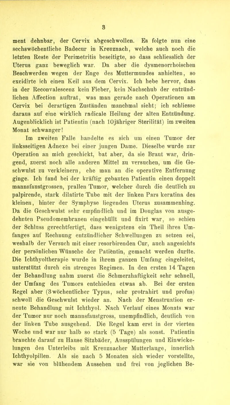 ment dehnbar, der Cervix abgeschwollen. Es folgte nun eine sechswöchentliche Badecur in Kreuznach, welche auch noch die letzten Reste der Perimetritis beseitigte, so dass schliesslich der Uterus ganz beweglich war. Da aber die dysmenorrhoischen Beschwerden wegen der Enge des Muttermundes anhielten, so excidirte ich einen Keil aus dem Cervix. Ich hebe hervor, dass in der Reconvalescenz kein Fieber, kein Nachschub der entzünd- lichen Affection auftrat, was man gerade nach Operationen am Cervix bei derartigen Zuständen manchmal sieht; ich schliesse daraus auf eine wirklich radicale Heilung der alten Entzündung. Augenblicklich ist Patientin (nach lOjähriger Sterilität) im zweiten Monat schwanger! Im zweiten Falle bandelte es sich um einen Tumor der linksseitigen Adnexe bei einer jungen Dame. Dieselbe wurde zur Operation an mich geschickt, bat aber, da sie Braut war, drin- gend, zuerst noch alle anderen Mittel zu versuchen, um die Ge- schwulst zu verkleinern, ehe man an die operative Entfernung ginge. Ich fand bei der kräftig gebauten Patientin einen doppelt mannsfaustgrossen, prallen Tumor, welcher durch die deutlich zu palpirende, stark dilatirte Tube mit der linken Pars keratina des kleinen, hinter der Symphyse liegenden Uterus zusammenhing. Da die Geschwulst sehr empfindlich und im Douglas von ausge- dehnten Pseudomembranen eingehüllt und fixirt war, so schien der Schluss gerechtfertigt, dass wenigstens ein Theil ihres Um- fanges auf Rechnung entzündlicher Schwellungen zu setzen sei, weshalb der Versuch mit einer resorbirenden Cur, auch angesichts der persönlichen Wünsche der Patifentin, gemacht werden durfte. Die Ichthyoltherapie wurde in ihrem ganzen Umfang eingeleitet, unterstützt durch ein strenges Regimen. In den ersten 14 Tagen der Behandlung nahm zuerst die Schmerzhaftigkeit sehr schnell, der Umfang des Tumors entchieden etwas ab. Bei der ersten Regel aber (3wöchentlicher Typus, sehr protrahirt und profus) schwoll die Gesehwulst wieder an. Nach der Menstruation er- neute Behandlung mit Ichthyol. Nach Verlauf eines Monats war der Tumor nur noch mannsfaustgross, unempfindlich, deutlich von der linken Tube ausgehend. Die Regel kam erst in der vierten Woche und war nur halb so stark (5 Tage) als sonst. Patientin brauchte darauf zu Hause Sitzbäder, Ausspülungen und Einwicke- lungen des Unterleibs mit Kreuznacher Mutterlauge, innerlich Ichthyolpillen. Als sie nach 5 Monaten sich wieder vorstellte, war sie von blühendem Aussehen und frei von jeglichen Be-