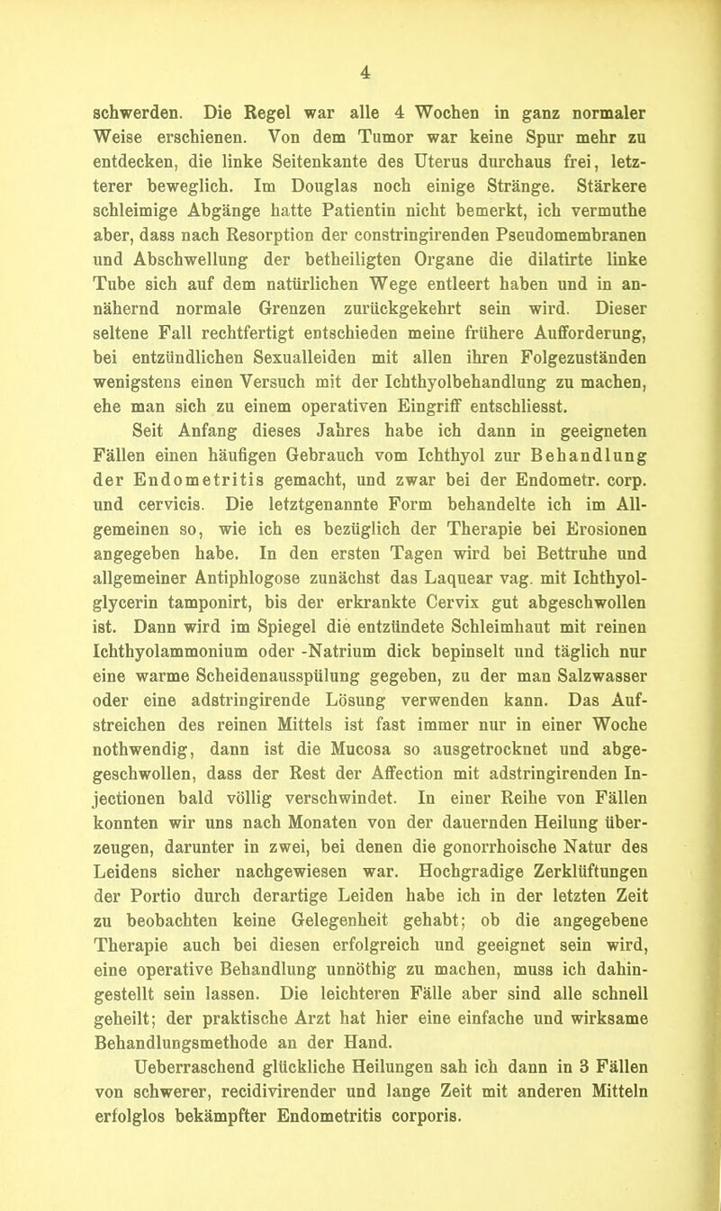 schwerden. Die Regel war alle 4 Wochen in ganz normaler Weise erschienen. Von dem Tumor war keine Spur mehr zu entdecken, die linke Seitenkante des Uterus durchaus frei, letz- terer beweglich. Im Douglas noch einige Stränge. Stärkere schleimige Abgänge hatte Patientin nicht bemerkt, ich vermuthe aber, dass nach Resorption der constringirenden Pseudomembranen und Abschwellung der betheiligten Organe die dilatirte linke Tube sich auf dem natürlichen Wege entleert haben und in an- nähernd normale Grenzen zurückgekehrt sein wird. Dieser seltene Fall rechtfertigt entschieden meine frühere Aufforderung, bei entzündlichen Sexualleiden mit allen ihren Folgezuständen wenigstens einen Versuch mit der Ichthyolbehandlung zu machen, ehe man sich zu einem operativen Eingriff entschliesst. Seit Anfang dieses Jahres habe ich dann in geeigneten Fällen einen häufigen Gebrauch vom Ichthyol zur Behandlung der Endometritis gemacht, und zwar bei der Endometr. corp. und cervicis. Die letztgenannte Form behandelte ich im All- gemeinen so, wie ich es bezüglich der Therapie bei Erosionen angegeben habe. In den ersten Tagen wird bei Bettruhe und allgemeiner Antiphlogose zunächst das Laquear vag. mit Ichthyol- glycerin tamponirt, bis der erkrankte Cervlx gut abgeschwollen ist. Dann wird im Spiegel die entzündete Schleimhaut mit reinen Ichthyolammonium oder -Natrium dick bepinselt und täglich nur eine warme Scheidenausspülung gegeben, zu der man Salzwasser oder eine adstringirende Lösung verwenden kann. Das Auf- streichen des reinen Mittels ist fast immer nur in einer Woche nothwendig, dann ist die Mucosa so ausgetrocknet und abge- geschwoUen, dass der Rest der Affection mit adstringirenden In- jectionen bald völlig verschwindet. In einer Reihe von Fällen konnten wir uns nach Monaten von der dauernden Heilung über- zeugen, darunter in zwei, bei denen die gonorrhoische Natur des Leidens sicher nachgewiesen war. Hochgradige Zerklüftungen der Portio durch derartige Leiden habe ich in der letzten Zeit zu beobachten keine Gelegenheit gehabt; ob die angegebene Therapie auch bei diesen erfolgreich und geeignet sein wird, eine operative Behandlung unnöthig zu machen, muss ich dahin- gestellt sein lassen. Die leichteren Fälle aber sind alle schnell geheilt; der praktische Arzt hat hier eine einfache und wirksame Behandlungsmethode an der Hand. Ueberraschend glückliche Heilungen sah ich dann in 3 Fällen von schwerer, recidivirender und lange Zeit mit anderen Mitteln erfolglos bekämpfter Endometritis corporis.