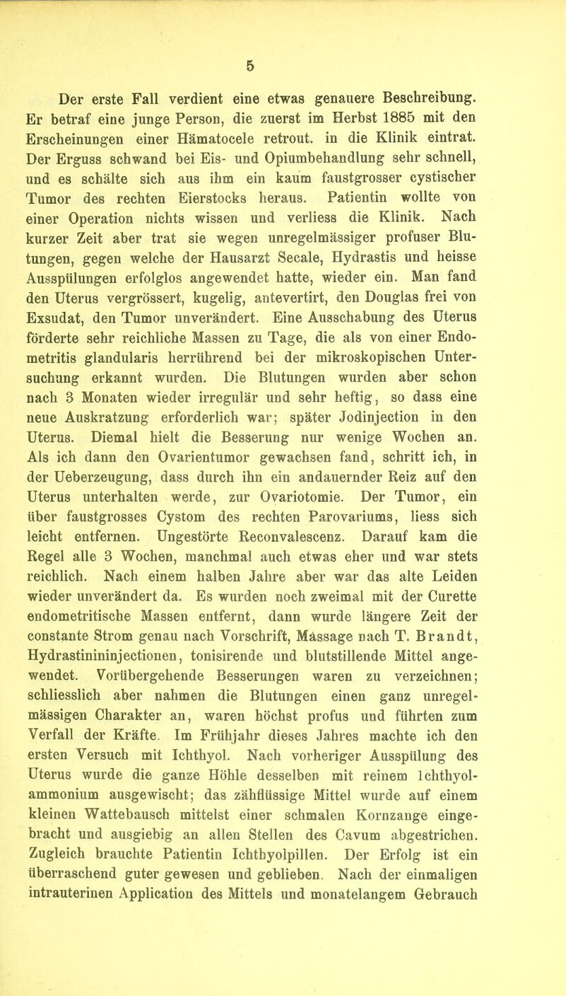 Der erste Fall verdient eine etwas genauere Beschreibung. Er betraf eine junge Person, die zuerst im Herbst 1885 mit den Erscheinungen einer Hämatocele retrout. in die Klinik eintrat. Der Erguss schwand bei Eis- und Opiumbehandlung sehr schnell, und es schälte sich aus ihm ein kaum faustgrosser cystischer Tumor des rechten Eierstocks heraus. Patientin wollte von einer Operation nichts wissen und verliess die Klinik. Nach kurzer Zeit aber trat sie wegen unregelmässiger profuser Blu- tungen, gegen welche der Hausarzt Seeale, Hydrastis und heisse Ausspülungen erfolglos angewendet hatte, wieder ein. Man fand den Uterus vergrössert, kugelig, antevertirt, den Douglas frei von Exsudat, den Tumor unverändert. Eine Ausschabung des Uterus förderte sehr reichliche Massen zu Tage, die als von einer Endo- metritis glandularis herrührend bei der mikroskopischen Unter- suchung erkannt wurden. Die Blutungen wurden aber schon nach 3 Monaten wieder irregulär und sehr heftig, so dass eine neue Auskratzung erforderlich war; später Jodinjection in den Uterus. Diemal hielt die Besserung nur wenige Wochen an. Als ich dann den Ovarientumor gewachsen fand, schritt ich, in der Ueberzeugung, dass durch ihn ein andauernder Reiz auf den Uterus unterhalten werde, zur Ovariotomie. Der Tumor, ein über faustgrosses Cystom des rechten Parovariums, Hess sich leicht entfernen. Ungestörte Reconvalescenz. Darauf kam die Regel alle 3 Wochen, manchmal auch etwas eher und war stets reichlich. Nach einem halben Jahre aber war das alte Leiden wieder unverändert da. Es wurden noch zweimal mit der Curette endometritische Massen entfernt, dann wurde längere Zeit der constante Strom genau nach Vorschrift, Massage nach T. Brandt, Hydrastinininjectionen, tonisirende und blutstillende Mittel ange- wendet. Vorübergehende Besserungen waren zu verzeichnen; schliesslich aber nahmen die Blutungen einen ganz unregel- mässigen Charakter an, waren höchst profus und führten zum Verfall der Kräfte. Im Frühjahr dieses Jahres machte ich den ersten Versuch mit Ichthyol. Nach vorheriger Ausspülung des Uterus wurde die ganze Höhle desselben mit reinem Ichthyol- ammonium ausgewischt; das zähflüssige Mittel wurde auf einem kleinen Wattebausch mittelst einer schmalen Kornzange einge- bracht und ausgiebig an allen Stellen des Cavum abgestrichen. Zugleich brauchte Patientin Ichthyolpillen. Der Erfolg ist ein überraschend guter gewesen und geblieben. Nach der einmaligen intrauterinen Application des Mittels und monatelangem Gebrauch