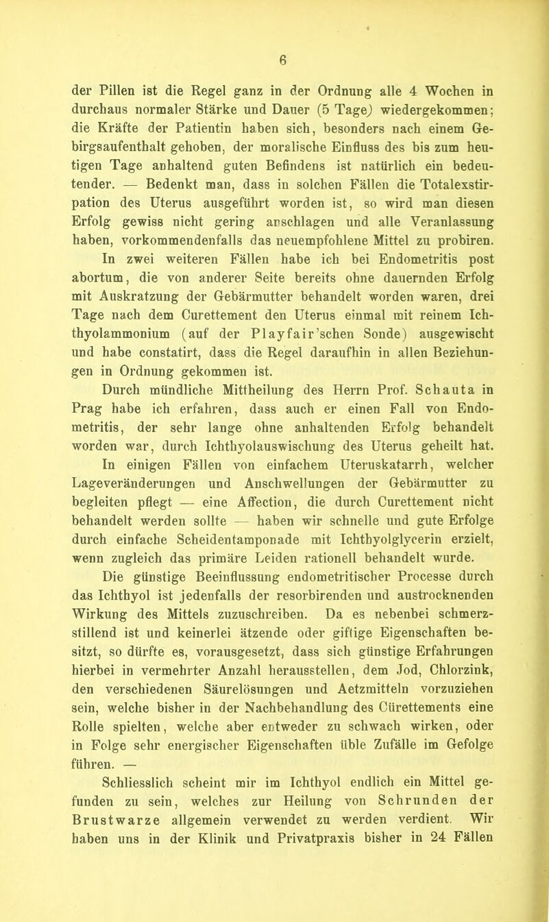 der Pillen ist die Regel ganz in der Ordnung alle 4 Wochen in durchaus normaler Stärke und Dauer (5 Tagej wiedergekommen; die Kräfte der Patientin haben sich, besonders nach einem Ge- birgsaufenthalt gehoben, der moralische Einfluss des bis zum heu- tigen Tage anhaltend guten Befindens ist natürlich ein bedeu- tender. — Bedenkt man, dass in solchen Fällen die Totalexstir- pation des Uterus ausgeführt worden ist, so wird man diesen Erfolg gewiss nicht gering anschlagen und alle Veranlassung haben, vorkommendenfalls das neuempfohlene Mittel zu probiren. In zwei weiteren Fällen habe ich bei Endometritis post abortum, die von anderer Seite bereits ohne dauernden Erfolg mit Auskratzung der Gebärmutter behandelt worden waren, drei Tage nach dem Gurettement den Uterus einmal mit reinem Ich- thyolammonium (auf der Play fair'sehen Sonde) ausgewischt und habe constatirt, dass die Regel daraufhin in allen Beziehun- gen in Ordnung gekommen ist. Durch mündliche Mittheilung des Herrn Prof. Schauta in Prag habe ich erfahren, dass auch er einen Fall von Endo- metritis, der sehr lange ohne anhaltenden Erfolg behandelt worden war, durch Ichthyolauswischung des Uterus geheilt hat. In einigen Fällen von einfachem Uteruskatarrh, welcher Lageveränderungen und Anschwellungen der Gebärmutter zu begleiten pflegt — eine Aifection, die durch Gurettement nicht behandelt werden sollte — haben wir schnelle und gute Erfolge durch einfache Scheidentamponade mit Ichthyolglycerin erzielt, wenn zugleich das primäre Leiden rationell behandelt wurde. Die günstige Beeinflussung endometritischer Processe durch das Ichthyol ist jedenfalls der resorbirenden und austrocknenden Wirkung des Mittels zuzuschreiben. Da es nebenbei schmerz- stillend ist und keinerlei ätzende oder giftige Eigenschaften be- sitzt, so dürfte es, vorausgesetzt, dass sich günstige Erfahrungen hierbei in vermehrter Anzahl herausstellen, dem Jod, Chlorzink, den verschiedenen Säurelösungen und Aetzmitteln vorzuziehen sein, welche bisher in der Nachbehandlung des Cürettements eine Rolle spielten, welche aber entweder zu schwach wirken, oder in Folge sehr energischer Eigenschaften üble Zufälle im Gefolge führen. — Schliesslich scheint mir im Ichthyol endlich ein Mittel ge- funden zu sein, welches zur Heilung von Schrunden der Brustwarze allgemein verwendet zu werden verdient. Wir haben uns in der Klinik und Privatpraxis bisher in 24 Fällen