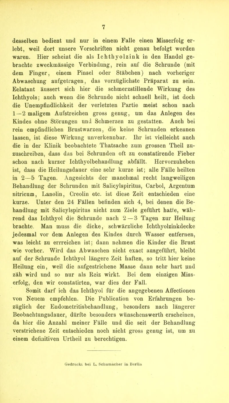 desselben bedient und nur in einem Falle einen Misserfolg er- lebt, weil dort unsere Vorschriften nicht genau befolgt worden waren. Hier scheint die als Ichthyolzink in den Handel ge- brachte zweckmässige Verbindung, rein auf die Schrunde (mit dem Finger, einem Pinsel oder Stäbchen) nach vorheriger Abwaschung aufgetragen, das vorzüglichste Präparat zu sein. Eclatant äussert sich hier die schmerzstillende Wirkung des Ichthyols; auch wenn die Schrunde nicht schnell heilt, ist doch die Unempfindlichkeit der verletzten Partie meist schon nach 1—2 maligem Aufstreichen gross genug, um das Anlegen des Kindes ohne Störungen und Schmerzen zu gestatten. Auch bei rein empSndlichen Brustwarzen, die keine Schrunden erkennen lassen, ist diese Wirkung unverkennbar. Ihr ist vielleicht auch die in der Klinik beobachtete Thatsache zum grossen Theil zu- zuschreiben, dass das bei Schrunden oft zu constatirende Fieber schon nach kurzer Ichthyolbehandlung abfällt. Hervorzuheben ist, dass die Heilungsdauer eine sehr kurze ist; alle Fälle heilten in 2—5 Tagen. Angesichts der manchmal recht langweiligen Behandlung der Schrunden mit Salicylspiritus, Carbol, Argentum nitricum, Lanolin, Creolin etc. ist diese Zeit entschieden eine kurze. Unter den 24 Fällen befinden sich 4, bei denen die Be- handlung mit Salicylspiritus nicht zum Ziele geführt hatte, wäh- rend das Ichthyol die Schrunde nach 2—3 Tagen zur Heilung brachte. Man muss die dicke, schwärzliche Ichthyolzinkdecke jedesmal vor dem Anlegen des Kindes durch Wasser entfernen, was leicht zu errreichen ist; dann nehmen die Kinder die Brust wie vorher. Wird das Abwaschen nicht exact ausgeführt, bleibt auf der Schrunde Ichthyol längere Zeit haften, so tritt hier keine Heilung ein, weil die aufgestrichene Masse dann sehr hart und zäh wird und so nur als Reiz wirkt. Bei dem einzigen Miss- erfolg, den wir constatirten, war dies der Fall. Somit darf ich das Ichthyol für die angegebenen Aflfectionen von Neuem empfehlen. Die Publication von Erfahrungen be- züglich der Endometritisbehandlung, besonders nach längerer Beobachtungsdauer, dürfte besonders wünschenswerth erscheinen, da hier die Anzahl meiner Fälle und die seit der Behandlung verstrichene Zeit entschieden noch nicht gross genug ist, um zu einem definitiven Urtheil zu berechtigen. Gedruckt bei L. Schumacher iu Berlin