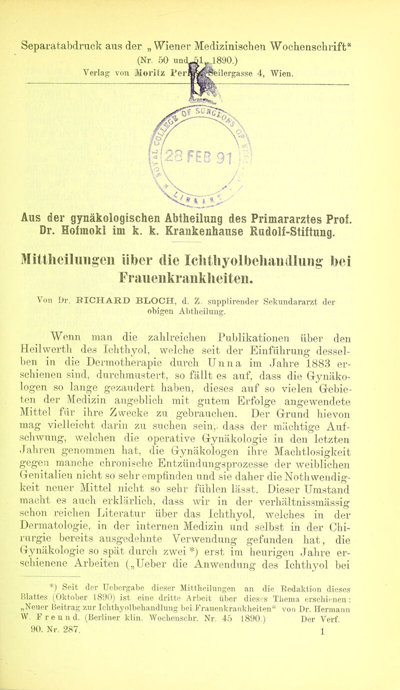 Separatabdruck aus der „ Wiener Medizinischen Wochenschrift (Nr. 50 un(Uäl 1890.) Verlag von Moritz PerBra^eilergasse 4, Wien. Aus der gynäkologischen Äbtheilung des Primararztes Prof. Dr. Hofmokl im k. k. Krankenhause Rudolf-Stiftung. Mittlieilungen über die Iclitliyolbehautllung bei Fraueiikranklieiten. Von Dr. RICHARD BLOCH, d. Z. supplirender Sekundararzt der obigen Abtlieihiug. Wenn man die zahlreichen Publikationen über den Heilwerth des Ichthyol, welche seit der Einführung dessel- ben in die Dermotherapie dnrch Unna im Jahre 1883 er- schienen sind, durchmustert, so fällt es auf, dass die Gynäko- logen so lange gezaudert haben, dieses auf so vielen Gebie- ten der Medizin angeblich mit gutem Erfolge angewendete Mittel für ihre Zwecke zu gebrauchen. Der Grund hievon mag vielleicht darin zu suchen sein,, dass der mächtige Auf- schwung, welchen die operative Gynäkologie in den letzten Jahren genommen liat, die Gynäkologen ihre Machtlosigkeit gegen manche chronische Entzündungsprozesse der weiblichen Genitalien nicht so sehr empfinden und sie daher die Noth wendig- keit neuer Mittel nicht so sehr fühlen lässt. Dieser Umstand macht es auch erklärlich, dass wir in der verhälttiissmässig schon reichen Literatur über das Ichthyol, welches in der Dermatologie, in der internen Medizin and selbst in der Chi- rurgie bereits ausgedehnte Verwendung gefanden hat, die Gynäkologie so spät durch zwei *) erst im heurigen Jahre er- schienene Arbeiten („Ueber die Anwendung des Ichthyol bei *) Seit der Uebergabe dieser Mittlieilungen an die Redalition dieses Blattes (Oktober 18!)0) ist eine dritte Arbeit über dieses Tliema erscliicnen: „Neuer Beitrag zur Iditliynlbebandlung bei Fraueiikraiikbeiten von Dr. Hermann W. F r e u n d. (Berliner klin. Wocbeuschr. Nr. 45 1890.) Der Verf.