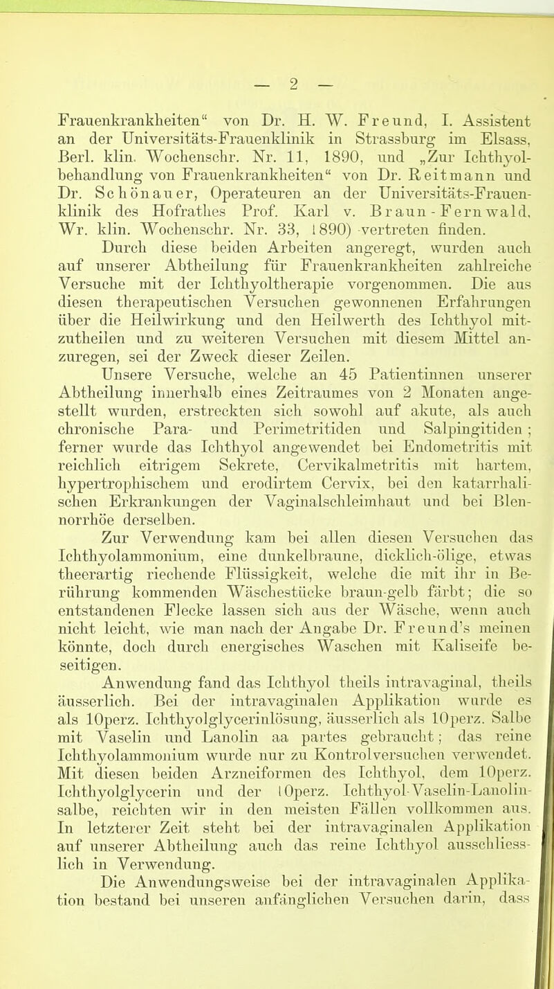 Frauenkrankheiten von Dr. H. W. Freund, 1. Assistent an der Universitäts-Frauenklinik in Strassburg im Elsass, Berl. klin. Wochenschr. Nr. 11, 1890, und „Zur Ichthyol- behandlung von Frauenkrankheiten von Dr. Reitmann und Dr. Schönauer, Operateuren an der Universitäts-Frauen- klinik des Hofrathes Prof. Karl v. Br aun - Fern wald. Wr. klin. Wochenschr. Nr. 33, 1890) vertreten finden. Durch diese beiden Arbeiten angeregt, wurden auch auf unserer Abtheilung für Frauenkrankheiten zahlreiche Versuche mit der Ichthyoltherapie vorgenommen. Die aus diesen therapeutischen Versuchen gewonnenen Erfahrungen über die Heilwirkung und den Heilwerth des Ichthyol mit- zutheilen und zu weiteren Versuchen mit diesem Mittel an- zuregen, sei der Zweck dieser Zeilen. Unsere Versuche, welche an 45 Patientinnen unserer Abtheilung innerhalb eines Zeitraumes von 2 Monaten ange- stellt wurden, erstreckten sich sowohl auf akute, als auch chronische Para- und Perimetritiden und Salpingitiden; ferner wurde das Ichthyol angewendet bei Endometritis mit reichlich eitrigem Sekrete, Cervikalmetritis mit hartem, hypertrophischem und erodirtem Cervix, bei den katarrhali- schen Erkrankungen der Vaginalschleimliaut und bei Blen- norrhoe derselben. Zur Verwendung kam bei allen diesen Versuchen das Ichthyolammonium, eine dunkelbraune, dicklich-ölige, etwas theerartig riechende Flüssigkeit, welche die mit ihr in Be- rührung kommenden Wäschestücke braun-gelb färbt; die so entstandenen Flecke lassen sich aus der Wäsche, wenn auch nicht leicht, wie man nach der Angabe Dr. Freund's meinen könnte, doch durch energisches Waschen mit Kaliseife be- seitigen. Anwendung fand das Ichthyol theils intravaginal, theils äusserlich. Bei der intravaginalen Applikation wurde es als lOperz. Iclithyolglycerinlösung, äusserlich als lOperz. Salbe mit Vaselin und Lanolin aa partes gebraucht; das reine Ichthyolammonium wurde nur zu Kontrolversuchen verwendet. Mit diesen beiden Arzneiformen des Ichthyol, dem lOperz. Ichthyolglycerin und der lOperz. Ichthyol-Vaselin-Lanolin- salbe, reicliten wir in den meisten Fällen vollkommen aus. In letzterer Zeit steht bei der intravaginalen Applikation auf unserer Abtheilung auch das reine Ichthyol ausschliess- lich in Verwendung. Die Anwendungsweise bei der intravaginalen Applika- tion bestand bei unseren anfänglichen Versuchen darin, dass