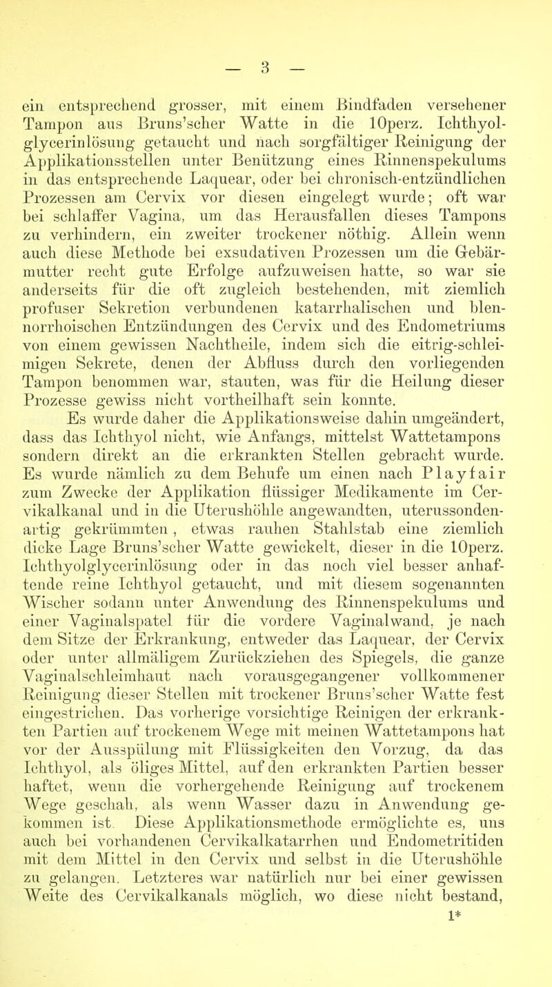 ein entsprechend grosser, mit einem Bindfaden versehener Tampon ans Bruns'scher Watte in die lOperz. Ichthyol- glycerinlösung getaucht und nach sorgfältiger Reinigung der Applikationsstellen unter Benützung eines ßinnenspekulums in das entsprechende Laquear, oder bei chronisch-entzündlichen Prozessen am Cervix vor diesen eingelegt wurde; oft war bei schlaffer Vagina, um das Herausfallen dieses Tampons zu verhindern, ein zweiter trockener nöthig. Allein wenn auch diese Methode bei exsudativen Prozessen um die Grebär- mutter recht gute Erfolge aufzuweisen hatte, so war sie anderseits für die oft zugleich bestehenden, mit ziemlich profuser Sekretion verbundenen katarrhalischen und blen- norrhoischen Entzündungen des Cervix und des Endometriums von einem gewissen Nachtheile, indem sich die eitrig-schlei- migen Sekrete, denen der Abfluss durch den vorliegenden Tampon benommen war, stauten, was für die Heilung dieser Prozesse gewiss nicht vortheilhaft sein konnte. Es wurde daher die Applikationsweise dahin umgeändert, dass das Ichthyol nicht, wie Anfangs, mittelst Wattetampons sondern direkt an die erkrankten Stellen gebracht wurde. Es wurde nämlich zu dem Behufe um einen nach Playfair zum Zwecke der Applikation flüssiger Medikamente im Cer- vikalkanal und in die Uterushöhle angewandten, uterussonden- artig gekrümmten, etwas rauhen Stahlstab eine ziemlich dicke Lage Bruns'scher Watte gewickelt, dieser in die lOperz. Ichthyolglycerinlösung oder in das noch viel besser anhaf- tende reine Ichthyol getaucht, und mit diesem sogenannten Wischer sodann unter Anwendung des ßinnenspekulums und einer Vaginalspatel für die vordere Vaginalwand, je nach dem Sitze der Erkrankung, entweder das Laquear, der Cervix oder unter allmäligem Zurückziehen des Spiegels, die ganze Vaginalschleimhaut nach vorausgegangener vollkommener Reinigung dieser Stellen mit trockener Bruns'scher Watte fest eingestrichen. Das vorherige vorsichtige Reinigen der erkrank- ten Partien auf trockenem Wege mit meinen Wattetampons hat vor der Ausspülung mit Flüssigkeiten den Vorzug, da das Ichthyol, als öliges Mittel, auf den erkrankten Partien besser haftet, wenn die vorhergehende Reinigung auf trockenem Wege geschah, als wenn Wasser dazu in Anwendung ge- kommen ist. Diese Applikationsmethode ermöglichte es, uns auch bei vorhandenen Cervikalkatarrhen und Endometritiden mit dem Mittel in den Cervix und selbst in die Uterushöhle zu gelangen. Letzteres war natürlich nur bei einer gewissen Weite des Cervikalkanals möglich, wo diese nicht bestand, 1*