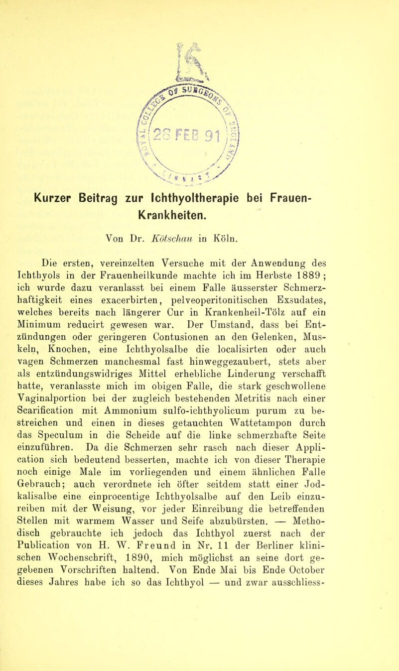 Kurzer Beitrag zur Ichthyoltherapie bei Frauen- Krankheiten. Von Dr. KötsrJiau in Köln. Die ersten, vereinzelten Versuche mit der Anwendung des Ichthyols in der Frauenheilkunde machte ich im Herbste 1889; ich wurde dazu veranlasst bei einem Falle äusserster Schmerz- haftigkeit eines exacerbirten, pelveoperitonitischen Exsudates, welches bereits nach längerer Cur in Krankenheil-Tölz auf ein Minimum reducirt gewesen war. Der Umstand, dass bei Ent- zündungen oder geringeren Contusionen an den Gelenken, Mus- keln, Knochen, eine Ichthyolsalbe die localisirten oder auch vagen Schmerzen manchesmal fast hinweggezaubert, stets aber als entzündungswidriges Mittel erhebliche Linderung verschafft hatte, veranlasste mich im obigen Falle, die stark geschwollene Vaginalportion bei der zugleich bestehenden Metritis nach einer Scarification mit Ammonium sulfo-ichthyolicum purum zu be- streichen und einen in dieses getauchten Wattetampon durch das Speculum in die Scheide auf die linke schmerzhafte Seite einzuführen. Da die Schmerzen sehr rasch nach dieser Appli- cation sich bedeutend besserten, machte ich von dieser Therapie noch einige Male im vorliegenden und einem ähnlichen Falle Gebrauch; auch verordnete ich öfter seitdem statt einer Jod- kalisalbe eine einprocentige Ichthyolsalbe auf den Leib einzu- reiben mit der Weisung, vor jeder Einreibung die betreffenden Stellen mit warmem Wasser und Seife abzubürsten. — Metho- disch gebrauchte ich jedoch das Ichthyol zuerst nach der Publication von H. W. Freund in Nr, 11 der Berliner klini- schen Wochenschrift, 1890, mich möglichst an seine dort ge- gebenen Vorschriften haltend. Von Ende Mai bis Ende October dieses Jahres habe ich so das Ichthyol — und zwar ausschliess-