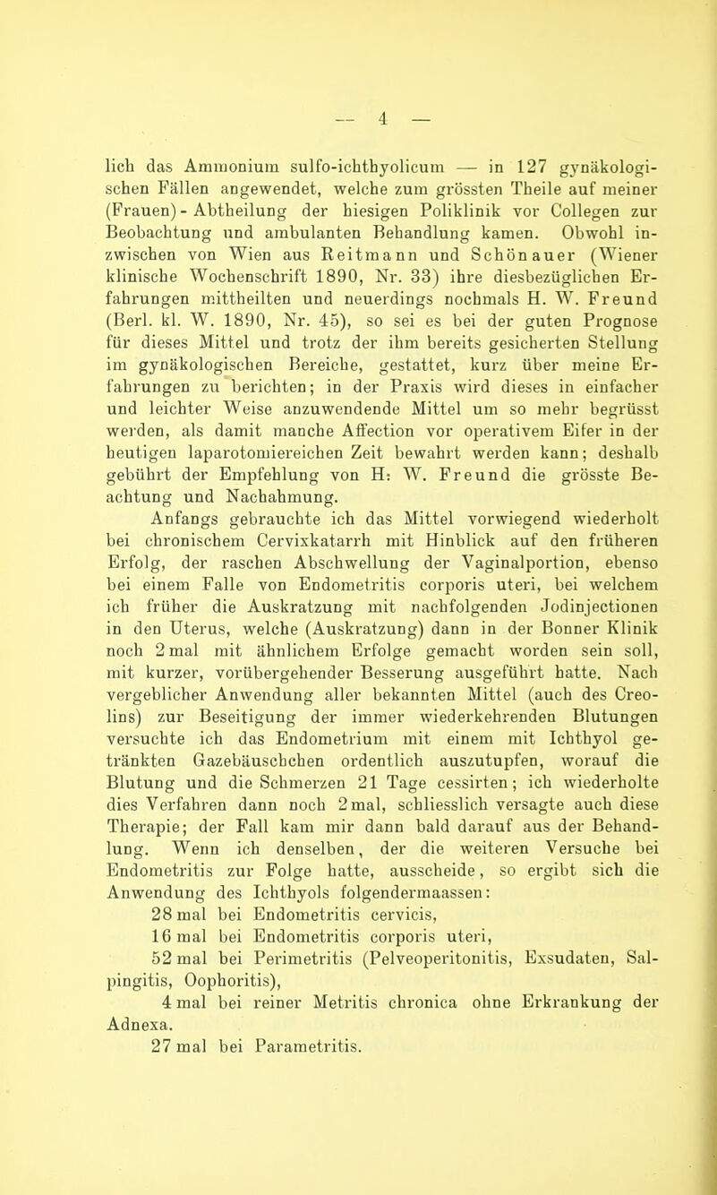 lieh das AmmoDium sulfo-ichthyolicum — in 127 gynäkologi- schen Fällen angewendet, welche zum grössten Theile auf meiner (Frauen) - Abtheilung der hiesigen Poliklinik vor Collegen zur Beobachtung und ambulanten Behandlung kamen. Obwohl in- zwischen von Wien aus Reitmann und Schönauer (Wiener klinische Wochenschrift 1890, Nr. 33) ihre diesbezüglichen Er- fahrungen m.ittheilten und neuerdings nochmals H. W. Freund (Berl. kl. W. 1890, Nr. 45), so sei es bei der guten Prognose für dieses Mittel und trotz der ihm bereits gesicherten Stellung im gynäkologischen Bereiche, gestattet, kurz über meine Er- fahrungen zu berichten; in der Praxis wird dieses in einfacher und leichter Weise anzuwendende Mittel um so mehr begrüsst werden, als damit manche Affection vor operativem Eifer in der heutigen laparotomiei'eichen Zeit bewahrt werden kann; deshalb gebührt der Empfehlung von H: W. Freund die grösste Be- achtung und Nachahmung. Anfangs gebrauchte ich das Mittel vorwiegend wiederholt bei chronischem Cervixkatarrh mit Hinblick auf den früheren Erfolg, der raschen Abschwellung der Vaginalportion, ebenso bei einem Falle von Endometritis corporis uteri, bei welchem ich früher die Auskratzung mit nachfolgenden Jodinjectionen in den Uterus, welche (Auskratzung) dann in der Bonner Klinik noch 2 mal mit ähnlichem Erfolge gemacht worden sein soll, mit kurzer, vorübergehender Besserung ausgeführt hatte. Nach vergeblicher Anwendung aller bekannten Mittel (auch des Creo- lins) zur Beseitigung der immer wiederkehrenden Blutungen versuchte ich das Endometrium mit einem mit Ichthyol ge- tränkten Gazebäuschchen ordentlich auszutupfen, worauf die Blutung und die Schmerzen 21 Tage cessirten; ich wiederholte dies Verfahren dann noch 2 mal, schliesslich versagte auch diese Therapie; der Fall kam mir dann bald darauf aus der Behand- lung. Wenn ich denselben, der die weiteren Versuche bei Endometritis zur Folge hatte, ausscheide, so ergibt sich die Anwendung des Ichthyols folgendermaassen: 28 mal bei Endometritis cervicis, 16 mal bei Endometritis corporis uteri, 52 mal bei Perimetritis (Pelveoperitonitis, Exsudaten, Sal- pingitis, Oophoritis), 4 mal bei reiner Metritis chronica ohne Erkrankung der Adnexa. 27 mal bei Parametritis.