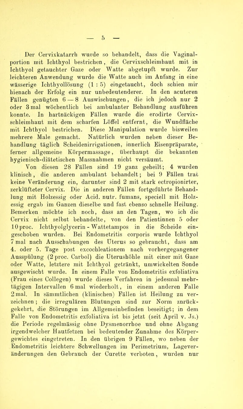 Der Cervixkatarrh wurde so behandelt, dass die Vaginal- portion mit Ichthyol bestrichen, die Cervixschleimhaut mit in Ichthyol getauchter Gaze oder Watte abgetupft wurde. Zur leichteren Anwendung wurde die Watte auch im Anfang in eine wässerige Ichthyollösung (1 : 5) eingetaucht, doch schien mir hienach der Erfolg ein nur unbedeutenderer. In den acuteren Fällen genügten 6 — 8 Auswischungen, die ich jedoch nur 2 oder 3 mal wöchentlich bei ambulanter Behandlung ausführen konnte. In hartnäckigen Fällen wurde die erodirte Cervix- schleimhaut mit dem scharfen Löffel entfernt, die Wundfläche mit Ichthyol bestrichen. Diese Manipulation wurde bisweilen mehrere Male gemacht. Natürlich wurden neben dieser Be- handlung täglich Scheidenirrigationen, innerlich Eisenpräparate, ferner allgemeine Körpermassage, überhaupt die bekannten hygienisch-diätetischen Massnahmen nicht versäumt. Von diesen 28 Fällen sind 19 ganz geheilt; 4 wurden klinisch, die anderen ambulant behandelt; bei 9 Fällen trat keine Veränderung ein, darunter sind 2 mit stark ectropionirter, zerklüfteter Cervix. Die in anderen Fällen fortgeführte Behand- lung mit Holzessig oder Acid. nutr. fumans, speciell mit Holz- essig ergab im Ganzen dieselbe und fast ebenso schnelle Heilung. Bemerken möchte ich noch, dass an den Tagen, wo ich die Cervix nicht selbst behandelte, von den Patientinnen 5 oder lOproc. Ichthyoiglycerin - Wattetampos in die Scheide ein- geschoben wurden. Bei Endometritis corporis wurde Ichthyol 7 mal nach Ausschabungen des Uterus so gebraucht, dass am 4. oder 5. Tage post excochleationem nach vorhergegangener Ausspülung (2 proc. Carbol) die Uterushöhle mit einer mit Gaze oder Watte, letztere mit Ichthyol getränkt, umwickelten Sonde ausgewischt wurde. In einem Falle von Endometritis exfoliativa (Frau eines Collegen) wurde dieses Verfahren in jedesmal mehr- tägigen Intervallen 6 mal wiederholt, in einem anderen Falle 2 mal. In sämmtlichen (klinischen) Fällen ist Heilung zu ver- zeichnen ; die irregulären Blutungen sind zur Norm znrück- gekehrt, die Störungen im Allgemeinbefinden beseitigt; in dem Falle von Endometritis exfoliativa ist bis jetzt (seit April v. Js.) die Periode regelmässig ohne Dysmenorrhoe und ohne Abgang irgendwelcher Hautfetzen bei bedeutender Zunahme des Körper- gewichtes eingetreten. In den übrigen 9 Fällen, wo neben der Endometritis leichtere Schwellungen im Perimetrium, Lagever- änderungen den Gebrauch der Curette verboten, wurden nur