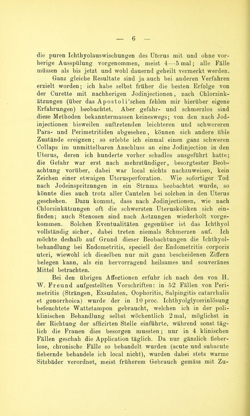 die puren Ichthyolauswischungen des Uterus mit und ohne vor- herige Ausspülung vorgenommen, meist 4—5 mal; alle Fälle müssen als bis jetzt und wohl dauernd geheilt vermerkt werden. Ganz gleiche Resultate sind ja auch bei anderen Verfahren erzielt worden; ich habe selbst früher die besten Erfolge von der Curette mit nachherigen Jodinjectionen, nach Ghlorzink- ätzungen (über das Apostoli'schen fehlen mir hierüber eigene Erfahrungen) beobachtet. Aber gefahr- und schmerzlos sind diese Methoden bekanntermassen keineswegs; von den nach Jod- injectionen bisweilen auftretenden leichteren und schwereren Para- und Perimetritiden abgesehen, können sich andere üble Zustände ereignen; so erlebte ich einmal einen ganz schweren CoUaps im unmittelbaren Anschluss an eine Jodinjection in den Uterus, deren ich hunderte vorher schadlos ausgeführt hatte; die Gefahr war erst nach mehrstündiger, besorgtester Beob- achtung vorüber, dabei war local nichts nachzuweisen, kein Zeichen einer etwaigen üterusperforation. Wie sofortiger Tod nach Jodeinspritzungen in ein Struma beobachtet wurde, so könnte dies auch trotz aller Cautelen bei solchen in den Uterus geschehen. Dazu kommt, dass nach Jodinjectionen, wie nach Chlorzinkätzungen oft die schwersten Uteruskoliken sich ein- finden; auch Stenosen sind nach Aetzungen wiederholt vorge- kommen. Solchen Eventualitäten gegenüber ist das Ichthyol vollständig sicher, dabei treten niemals Schmerzen auf. Ich möchte deshalb auf Grund dieser Beobachtungen die Ichthyol- behandlung bei Endometritis, speciell der Endometritis corporis uteri, wiewohl ich dieselben nur mit ganz bescheidenen Ziffern belegen kann, als ein hervorragend heilsames und souveränes Mittel betrachten. Bei den übrigen Affectionen erfuhr ich nach den von H. W. Freund aufgestellten Vorschriften: in 52 Fällen von Peri- metritis (Strängen, Exsudaten, Oophoritis, Salpingitis catarrhalis et gonorrhoica) wurde der in lOproc. Ichtbyolglycerinlösung befeuchtete Wattetampon gebraucht, welchen ich in der poli- klinischen Behandlung selbst wöchentlich 2 mal, möglichst in der Richtung der afficirten Stelle einführte, während sonst täg- lich die Frauen dies besorgen mussten; nur in 4 klinischen Fällen geschah die Application täglich. Da nur gänzlich fieber- lose, chronische Fälle so bebandelt wurden (acute und subacute fiebernde behandele ich local nicht), wurden dabei stets warme Sitzbäder verordnet, meist früherem Gebrauch gemäss mit Zu-