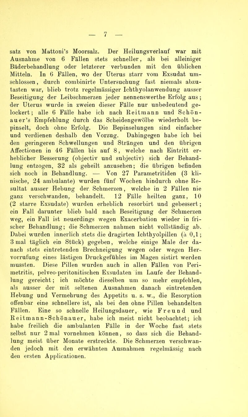 Satz von Mattoni's Moorsalz. Der Heilungsverlauf war mit Ausnahme von 6 Fällen stets schneller, als bei alleiniger Bäderbehandlung oder letzterer verbunden mit den üblichen Mitteln. In 6 Fällen, wo der Uterus starr vom Exsudat um- schlossen, durch combinirte Untersuchung fast niemals abzu- tasten war, blieb trotz regelmässiger Ichthyolanwendung ausser Beseitigung der Leibschmerzen jeder nennenswerthe Erfolg aus ; der Uterus wurde in zweien dieser Fälle nur unbedeutend ge- lockert; alle 6 Fälle habe ich nach Keitmann und Schön- au er's Empfehlung durch das Scheidengewölbe wiederholt be- pinselt, doch ohne Erfolg. Die Bepinselungen sind einfacher und verdienen deshalb den Vorzug. Dahingegen habe ich bei den geringeren Schwellungen und Strängen und den übrigen Affectionen in 46 Fällen bis auf 8, welche nach Eintritt er- heblicher Besserung (objectiv und subjectiv) sich der Behand- lung entzogen, 32 als geheilt anzusehen; die übrigen befinden sich noch in Behandlung. ■— Von 27 Parametritiden (3 kli- nische, 24 ambulante) wurden fünf Wochen hindurch ohne Re- sultat ausser Hebung der Schmerzen, welche in 2 Fällen nie ganz verschwanden, behandelt. 12 Fälle heilten ganz, 10 (2 starre Exsudate) wurden erheblich resorbirt und gebessert; ein Fall darunter blieb bald nach Beseitigung der Schmerzen weg, ein Fall ist neuerdings wegen Exacerbation wieder in fri- scher Behandlung; die Schmerzen nahmen nicht vollständig ab. Dabei wurden innerlich stets die dragirten Ichthyolpillen (ä 0,1; 3 mal täglich ein Stück) gegeben, welche einige Male der da- nach stets eintretenden Brechneigung wegen oder wegen Her- vorrufung eines lästigen Druckgefühles im Magen sistirt werden mussten. Diese Pillen wurden auch in allen Fällen von Peri- metritis, pelveo peritonitischeu Exsudaten im Laufe der Behand- lung gereicht; ich möchte dieselben um so mehr empfehlen, als ausser der mit seltenen Ausnahmen danach eintretenden Hebung und Vermehrung des Appetits u. s. w., die Resorption offenbar eine schnellere ist, als bei den ohne Pillen behandelten Fällen. Eine so schnelle Heilungsdauer, wie Freund und Reitmann-Schönauer, habe ich meist nicht beobachtet; ich habe freilich die ambulanten Fälle in der Woche fast stets selbst nur 2 mal vornehmen können, so dass sich die Behand- lung meist über Monate erstreckte. Die Schmerzen verschwan- den jedoch mit den erwähnten Ausnahmen regelmässig nach den ersten Applicatiouen.