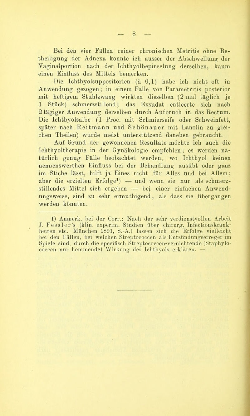 Bei den vier Fällen reiner chronischen Metritis ohne Be- theiligung der Adnexa konnte ich ausser der Abschwellung der Vaginalportion nach der Ichthyolbepinselung derselben, kaum einen Einfluss des Mittels bemerken. Die Ichthyolsuppositorien (ü, 0,1) habe ich nicht oft in Anwendung gezogen; in einem Falle von Parametritis posterior mit heftigem Stuhlzwang wirkten dieselben (2 mal täglich je 1 Stück) schmerzstillend; das Exsudat entleerte sich nach 2 tägiger Anwendung derselben durch Aufbruch in das Rectum. Die Ichthyolsalbe (1 Proc. mit Schmierseife oder Schweinfett, später nach Reitraann und Schönauer mit Lanolin zu glei- chen Theilen) wurde meist unterstützend daneben gebraucht. Auf Grund der gewonnenen Resultate möchte ich auch die Ichthyoltherapie in der Gynäkologie empfehlen; es werden na- türlich genug Fälle beobachtet werden, wo Ichthyol keinen nennenswerthen Einfluss bei der Behandlung ausübt oder ganz im Stiche lässt, hilft ja Eines nicht für Alles und bei Allem; aber die erzielten Erfolge^) — und wenn sie nur als schmerz- stillendes Mittel sich ergeben — bei einer einfachen Anwend- ungsweise, sind zu sehr ermuthigend , als dass sie übergangen werden könnten. 1) Anmerk. bei der Corr.: Nach der sehr verdienstvollen Arbeit J. Pessler's (klin. experim. Studien über chirurg. Infectionskrank- heiten etc. München 1891, S.-A.) lassen sieh die Erfolge vielleicht bei den Fällen, bei welchen .Streptococcen als Entzündungserreger im Spiele sind, durch die specifisch Streptococcen-vernichtende (Staphylo- coccen nur hemmende) Wirkung des Ichthyols erklären. ■—