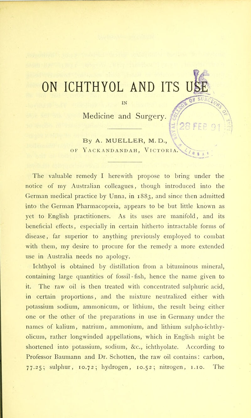 ON ICHTHYOL AND ITS U IN ^ -—<fa Medicine and Surgery. 07 f^28FFP \ ■■• \ By A. MUELLER, M. D., \ OF YaCK ANDANDAH, VI C T O R I A.V The valuable remedy I herewith propose to bring under the notice of my Australian colleagues, though introduced into the German medical practice by Unna, in 1883, and since then admitted into the German Pharmacopoeia, appears to be but little known as yet to English practitioners. As its uses are manifold, and its beneficial effects, especially in certain hitherto intractable forms of disease, far superior to anything previously employed to combat with them, my desire to procure for the remedy a more extended use in Australia needs no apology. Ichthyol is obtained by distillation from a bituminous mineral, containing large quantities of fossil-fish, hence the name given to it. The raw oil is then treated with concentrated sulphuric acid, in certain proportions, and the mixture neutralized either with potassium sodium, ammonicum, or lithium, the result being either one or the other of the preparations in use in Germany under the names of kalium, natrium, ammonium, and lithium sulpho-ichthy- olicum, rather longwinded appellations, which in English might be shortened into potassium, sodium, &c., ichthyolate. According to Professor Baumann and Dr. Schotten, the raw oil contains: carbon, 77.25; sulphur, 10.72; hydrogen, 10.52; nitrogen, i.io. The