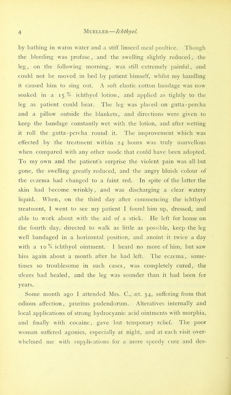 by bathing in warm water and a stiff linseed meal iwiiltice. Though the bleeding was profuse, and the swelling slightly reduced, the leg, on the following morning, was still extremely painful, and could not be moved in bed by patient himself, whilst my handling it caused him to sing out. A soft elastic cotton bandage was now soaked in a 15 % ichthyol lotion, and applied as tightly to the leg as patient could bear. The leg was placed on gutta-percha and a pillow outside the blankets, and directions were given to keep the bandage constantly wet with the lotion, and after wetting it roll the gutta-percha round it. The improvement which was effected by the treatment within 24 hours was truly marvellous when compared with any other mode that could have been adopted. To my own and the patient's surprise the violent pain was all but gone, the swelling greatly reduced, and the angry bluish colour of the eczema had changed to a faint red. In spite of the latter the skin had become wrinkly, and was discharging a clear watery liquid. When, on the third day after commencing the ichthyol treatment, I went to see my patient I found him up, dressed, and able to work about with the aid of a stick. He left for home on the fourth day, directed to walk as little as possible, keep the leg well bandaged in a horizontal position, and anoint it twice a day with a 10% ichthyol ointment. I heard no more of him, but saw him again about a month after he had left. The eczema, some- times so troublesome in such cases, was completely cured, the ulcers had healed, and the leg was sounder than it had been for years. Some month ago I attended Mrs. C, a;t. 54, suffering from that odious affection, pruritus pudendorum. Alteratives internally and local applications of strong hydrocyanic acid ointments with morphia, and finally with cocaine, gave but temporary relief. The poor woman suffered agonies, especially at night, and at each visit over- whelmed me with supplii ations for a more speedy cure and des-