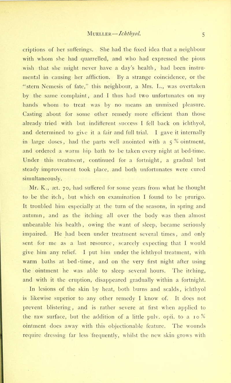 ciiptions of her sufferings. She had the fixed idea that a neighbour with whom slie had quarrelled, and who had expressed the pious wish that she uiight never have a day's health, had been instru- mental in causing her affliction. By a strange coincidence, or the stern Nemesis of fate, this neighbour, a Mrs. L., was overtaken by the same complaint, and I thus had two unfortunates on my hands whom to treat was by no means an unmixed pleasure. Casting about for some other remedy more efficient than those already tried with but indifferent success 1 fell back on ichthyol, and determined to gi\c it a fair and full trial. I gave it internally in large doses, had the parts well anointed with a 5 % ointment, and ordered a warm hip bath to be taken every night at bed-time. Under this treatment, continued for a fortnight, a gradual but steady improvement took place, and both unfortunates were cured simultaneously. Mr. K., c'et. 70, had suffered for some years from what he thought to be the itch , but which on examination I found to be jnurigo. It troubled him especially at the turn of the seasons, in spring and autumn, and as the itching all over the body was then almost unbearable his health , owing the want of sleep, became seriously impaired. He had been under treatment several times, and only sent for me as a last resource, scarcely expecting that I would give him any relief. I put him under the ichthyol treatment, with warm baths at bed-time, and on the very first night after using the ointment he was able to sleep several hours. The itching, and with it the eruption, disappeared gradually within a fortnight. In lesions of the skin by heat, both burns and scalds, ichthyol is likewise superior to any other remedy I know of. It does not prevent blistering, and is rather severe at first when applied to the raw surface, but the addition of a little pulv. opii. to a 10% ointment does away with this objectionable feature. The wounds require dressing far less frequently, whilst the new skin grows with