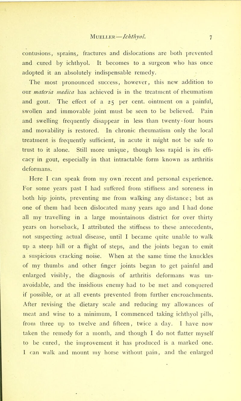contusions, sprains, fractures and dislocations are both prevented and cured by ichthyob It becomes to a surgeon who has once adopted it an absolutely indispensable remedy. The most pronounced success, however, this new addition to our materia /iiedica has achieved is in the treatment of rheumatism and gout. The effect of a 25 per cent, ointment on a painful, swollen and immovable joint must be seen to be beheved. Pain and swelling frequently disappear in less than twenty-four hours and movability is restored. In chronic rheumatism only the local treatment is frequently sufficient, in acute it might not be safe to trust to it alone. Still more unique, though less rapid is its effi- cacy in gout, especially in that intractable form known as arthritis deformans. Here I can speak from my own recent and personal experience. For some years past I had suffered from stiffness and soreness in both hip joints, preventing me from walking any distance; but as one of them had been dislocated many years ago and I had done all my travelling in a large mountainous district for over thirty years on horseback, I attributed the stiffness to these antecedents, not suspecting actual disease, until I became quite unable to walk up a steep hill or a flight of steps, and the joints began to emit a suspicious cracking noise. When at the same time the knuckles of my thumbs and other finger joints began to get painful and enlarged visibly, the diagnosis of arthritis deformans was un- avoidable, and the insidious enemy had to be met and conquered if possible, or at all events prevented from further encroachments. After revising the dietary scale and reducing my allowances of meat and wine to a minimum, I commenced taking ichthyol pills, from tiiree up to twelve and fifteen, twice a day. I have now taken the remedy for a month, and though I do not flatter myself to be cured, the improvement it has produced is a marked one. I can walk and mount my horse without pain, and the enlarged