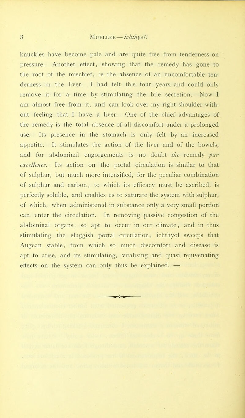 knuckles have become pale and are quite free from tenderness on pressure. Another effect, showing that the remedy has gone to the root of the mischief, is the absence of an uncomfortable ten- derness in the liver. I had felt this four years and could only remove it for a time by stimulating the bile secretion. Now I am almost free from it, and can look over my right shoulder with- out feeling that I have a liver. One of the chief advantages of the remedy is the total absence of all discomfort under a prolonged use. Its presence in the stomach is only felt by an increased appetite. It stimulates the action of the liver and of the bowels, and for abdominal engorgements is no doubt the remedy par excellence. Its action on the portal circulation is similar to that of sulphur, but much more intensified, for the peculiar combination of sulphur and carbon , to which its efficacy must be ascribed, is perfectly soluble, and enables us to saturate the system with sulphur, of which, when administered in substance only a very small portion can enter the circulation. In removing passive congestion of tlie abdominal organs, so apt to occur in our climate, and in thus stimulating the sluggish portal circulation, ichthyol sweeps that Augean stable, from which so much discomfort and disease is apt to arise, and its stimulating, vitalizing and quasi rejuvenating effects on the system can only thus be explained. —