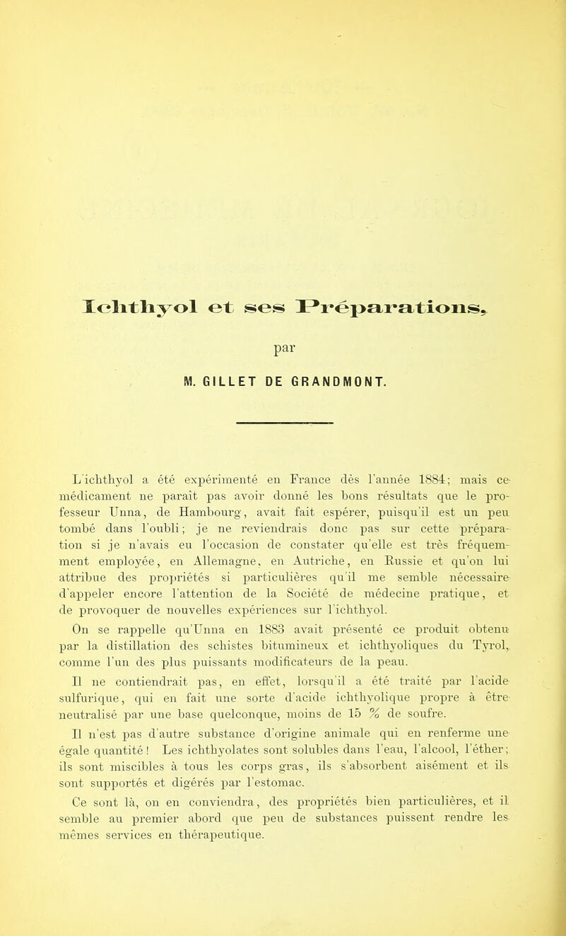par M. GILLET DE GRANDMONT. L'iclithyol a été exjiévinieuté en France dès l'année 1884; mais ce- médicament ne paraît pas avoir donné les bons résultats que le pro- fesseur Unna, de Hambourg, avait fait espérer, puisqu'il est un peu tombé dans l'oubli; je ne reviendrais donc pas sur cette prépara- tion si je n'avais eu l'occasion de constater qu'elle est très fréquem- ment employée, en Allemagne, en Autriche, en Russie et qu'on lui attribue des propriétés si particulières qu'il me semble nécessaire d'appeler encore l'attention de la Société de médecine pratique, et de provoquer de nouvelles expériences sur l'ichthyol. On se rappelle qu'Unna en 1883 avait présenté ce produit obtenu par la distillation des schistes bitumineux et ichthyoliques du Tyrol, comme l'un des plus puissants modificateurs de la peau. Il ne contiendrait pas, en effet, lorsqu'il a été traité par l'acide sulfurique, qui en fait une sorte d'acide icbtbyolique propre à être neutralisé par une base quelconque, moins de 15 % de soufre. Il n'est pas d'autre substance d'origine animale qui en renferme une égale quantité! Les ichthyolates sont solubles dans l'eau, l'alcool, l'étber; ils sont miscibles à tous les corps gras, ils s'absorbent aisément et ils sont supportés et digérés par l'estomac. Ce sont là, on en conviendra, des propriétés bien particulières, et il semble au premier abord que peu de substances puissent rendre les mêmes services en thérapeutique.