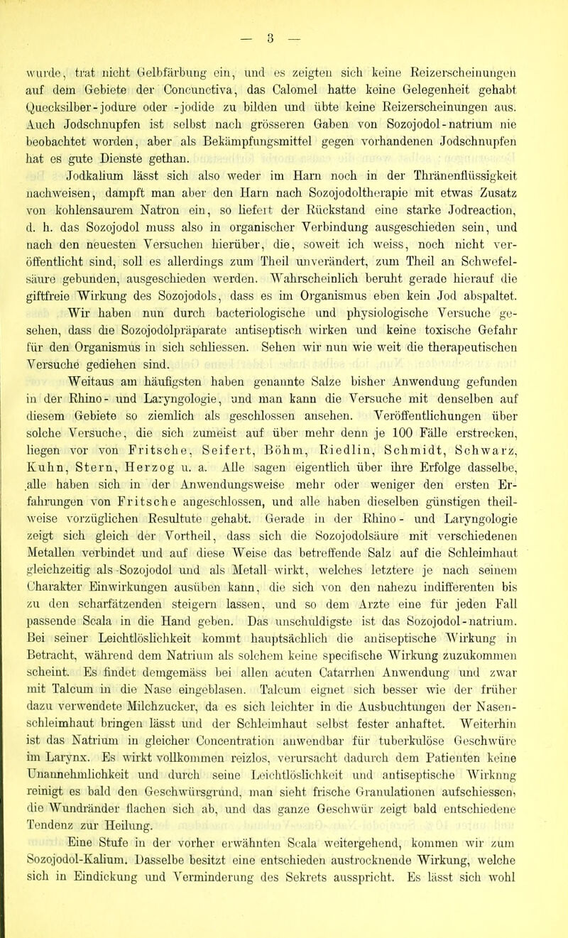 wiii'de, trat nicht (lelbtarbung ein, und os zeigten sich keine Reizerscheiiiungen auf dem Gebiete der Concunctiva, das Calomel hatte keine Gelegenheit gehabt Quecksilber-jodure oder -Jodide zu bilden und übte keine Reizerscheinungen aus. Auch Jodschnupfen ist selbst nach grösseren Gaben von Sozojodol-natrium nie beobachtet worden, aber als Bekämpfungsmittel gegen vorhandenen Jodschnupfen liat es gute Dienste gethan. Jodkaliiun lässt sich also weder im Harn noch in der Thränenflüssigkeit nachweisen, dampft man aber den Harn nach Sozojodoltherapie mit etwas Zusatz von kohlensaurem Natron ein, so liefert der Rückstand eine starke Jodreaction, d. h. das Sozojodol muss also in organischer Verbindung ausgeschieden sein, imd nach den neuesten Versuchen hierüber, die, soweit ich weiss, noch nicht ver- öffentlicht sind, soll es allerdings zum Theil ujiverändert, zum Theil an Schwofel- siim-o gebunden, ausgeschieden werden. Wahrscheinlich beruht gerade hierauf die giftfreie Wirkung des Sozojodols, dass es im Organismus eben kein Jod abspaltet. Wir haben nun durch bacteriologische und physiologische Versuche ge- sehen, dass dre Sozojodolpräparate antiseptisch wirken imd keine toxische Gefahr für den Organismus in sich schliessen. Sehen wir nun wie weit die therapeutischen Versuche gediehen sind. Weitaus am häufigsten haben genannte Salze bisher Anwendung gefunden in der Rhino- und Laryngologie, und man kann die Versuche mit denselben auf diesem Gebiete so ziemlich als geschlossen ansehen. Veröffentlichungen über solche Versuche, die sich zumeist auf über mehr denn je 100 Fälle erstrecken, liegen vor von Fritsche, Seifert, Böhm, Riedlin, Schmidt, Schwarz, Kuhn, Stern, Herzog u. a. Alle sagen eigentlich über ihre Erfolge dasselbe, alle haben sich in der Anwendungsweise mehr oder weniger den ersten Er- fahnmgen von Fritsche angeschlossen, und alle haben dieselben günstigen theil- woise vorzüglichen Resultute gehabt. Gei'ade in der Rhino - und Laryngologie zeigt sich gleich der Vortheil, dass sich die Sozojodolsäure mit verschiedenen Metallen vorbindet und auf diese Weise das betreffende Salz auf die Schleimhaut gleichzeitig als -Sozojodol rmd als Metall wirkt, welches letztere je nach seinem (Jharakter Einwirkungen ausüben kann, die sich von den nahezu indifferenten bis zu den scharfätzenden steigern lassen, und so dem Arzte eine für jeden Fall passende Scala in die Hand geben. Das unscliiüdigste ist das Sozojodol-natrium. Uei seiner Leiohtlösliclikeit kommt hauptsächlich die audseptische AVirkung in Betracht, während dem Natrium als solchem keine specifische Wirkung zuzukommen scheint. Es findet demgemäss bei allen acuten Oatarrhen Anwendung und zwar mit Talcum m die Nase eingeblasen. Talcum eignet sich besser wie der friiher dazu verwendete Milchzucker, da es sich leichter in die Ausbuchtungen der Naseii- sehleimhaut bringen lässt und der Schli'imhaut selbst fester anhaftet. Weiterhin ist das Natrium in gleicher Concentration anwendbar für tuberkulöse Geschwüre im Laiynx. Es wirkt voUkommen reizlos, verursacht dadurch dem Patienten keine Unannehmlichkeit und durch seine Leichtlöslichkeit und antiseptische Wirkung reinigt es bald den Geschwürsgrund, man sieht frische Granulationen aufschiessen, ilie AVunch'änder flachen sich ab, und das ganze Gescliwür zeigt bald entschiedene Tendenz zur Heilung. Eine Stufe in der vorher erwähnten Scala weitergehend, kommen wir zum Sozojodol-Kalium. Dasselbe besitzt eine entschieden austrocknende Wirkung, welche sich in Eindickung und Verminderung des Sekrets ausspricht. Es lässt sich wohl