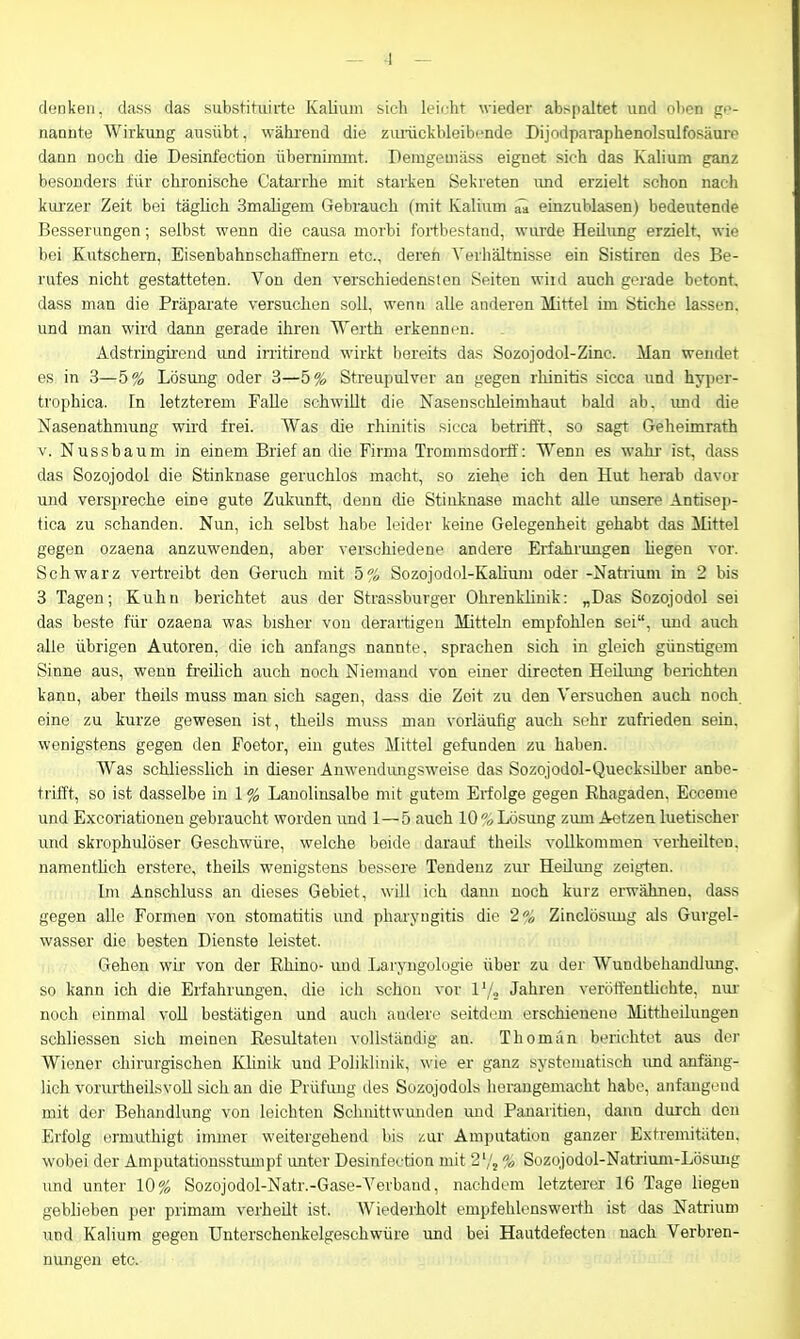— 4 — denken, dass das subsHhiiiie Kalium sich leii-ht wieder abspaltet und ölten ge- nannte Wirkung ausübt, während die ziuückbleibi'nde Dijodparaphenolsulfosäure dann noch die Desinfection übernimmt. Deragemäss eignet sich das Kalium ganz besonders für chronische CataiThe mit starken Sekreten und erzielt schon nach kui'zer Zeit bei täglich Smaligem Gebrauch (mit Kalium einzublasen) bedeutende Besserungen; selbst wenn die causa morbi fortbestand, wurde Heilung erzielt, wie bei Kutschern, Eisenbahnschaünern etc., deren Verhältnisse ein Sistiren des Be- rufes nicht gestatteten. Von den verschiedensten Seiten wiid auch gerade betont, dass man die Präparate versuchen soll, wen» alle anderen Mittel im Stiche lassen, und man wird dann gerade ihren Werth erkennen. Adstringirend und initirend wirkt bereits das Sozojodol-Zinc. Man wendet es in ,3—5% Lösung oder 3—5% Streupulver an gegen rhinitis sicca und hyper- trophica. In letzterem Falle schwillt die Nasenschleimhaut bald ab. mid die Nasenathmung wird frei. Was die rhinitis sicca betrifft, so sagt Geheimrath V. Nussbaum in einem Brief an die Firma Trommsdoi-tf: Wenn es wahi- ist, dass das Sozojodol die Stinknase geruchlos macht, so ziehe ich den Hut herab davor und verspreche eine gute Zukunft, denn die Stinlcnase macht alle unsere Antisep- tica zu schänden. Nun, ich selbst habe leider keine Gelegenheit gehabt das Mittel gegen Ozaena anzuwenden, aber verschiedene andere Erfahrungen liegen vor. Schwarz vertreibt den Geruch mit 5% Sozojodnl-Kalium oder -Natrimn In 2 bis 3 Tagen; Kuhn berichtet aus der Strassburger Ohrenkliuik: „Das Sozojodol sei das beste für Ozaena was bisher von derartigen Mitteln empfohlen sei, und auch alle übrigen Autoren, die ich anfangs nannte, sprachen sich in gleich günstigem Sinne aus, wenn freilich auch noch Niemand von einer directen Heilimg berichten kann, aber theils muss man sich sagen, dass die Zeit zu den Versuchen auch noch eine zu kurze gewesen ist, theils muss mau vorläufig auch sehr zufrieden sein, wenigstens gegen den Foetor, ein gutes Mittel gefunden zu haben. Was schliesslich in dieser Anwendungsweise das Sozojodol-Quecksilber anbe- trifft, so ist dasselbe in 1 % Lanoliusalbe mit gutem Erfolge gegen Rhagaden, Eccenie und Excoriationeu gebraucht worden und 1—5 auch 10«Lösung zum Aetzen luetischer und skrophulöser Geschwüre, welche beide darauf theils vollkommen verheilten, namenthch erstere, theils wenigstens bessere Tendenz zur Heilimg zeigten. Im Anschluss an dieses Gebiet, will ich dann noch kurz erwähnen, dass gegen alle Formen von Stomatitis und Pharyngitis die 2o Zinclösimg als Gurgel- wasser die besten Dienste leistet. Gehen wir von der Rhino- und Laryngologie über zu der Wundbehandlung, so kann ich die Erfahrungen, die ich schon vor V/, Jahren veröffentlichte, nur- noch einmal voU bestätigen und auch andere seitdem erschienene Mittheilungen schliessen sich meinen Resultaten vollständig an. Thomän berichtet aus der Wiener chirurgischen Klinik und Poliklinik, wie er ganz systematisch imd anfäng- lich vorurtheilsvoll sich an die Prüfung des Sozojodols herangemacht habe, anfangend mit dei- Behandlung von leichten Schnittwunden und Panaritien, dann dui-ch den Erfolg ermuthigt immer weitergehend bis i^ur Amputation ganzer Extremitäten, wobei der Amputatiousstumpf imter Desinfection mit 2'/j % Sozojodol-Natrium-Lösung und unter 10% Sozojodol-Natr.-Gase-Verband, nachdem letzterer 16 Tage liegen geblieben per primam verheilt ist. Wiederholt empfehlenswerth ist das Natrium und Kalium gegen Uuterschenkelgeschwüre und bei Hautdefecten nach Verbren- nungen etc.