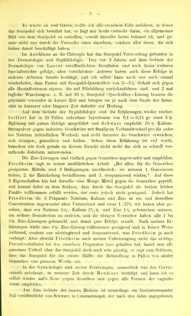 Es würde zu woit führen, wollte ifh alle einzelnen Fälle anführen, in denen das Sozojodol sieh bewährt hat, es liegt mir heute vielmehr daran, ein allgemeines Bild von dem Sozojodol zu entrollen, soweit dasselbe heute bekannt ist, und ge- rade nicht nur durch die Versuche eines einzelnen, sondern aller derer, die sich bisher damit beschäftigt haben. Im Anschlüsse an die Chirurgie hat das Sozojodol Verwendung gefunden in der Dermatologie und Syphilidologie. Den vor 3 Jahren auf dem Gebiete der Dermatologie von Lassar veröffentlichten Kesultaten sind noch keine weiteren Specialberichte gefolgt, aber verschiedene Autoren haben auch diese Erfolge in anderen Arbeiten bereits bestätigt, und ich selbst kann auch nur noch einmal wiederholen, dass Pasten mit Sozojodol-Quecksilber von 3—5% Gehalt sich gegen alle Hautaffectionen eignen, die auf Pilzbildung zurückzuführen sind, und 2 mal tägliche Waschungen, z. B. mit 10 f,, Sozojodol - (Quecksilber - Lösung bessern die Pityriasis versicolor in kurzer Zeit und bringen sie je nach dem Grade der Inten- sität in kürzerer oder längerer Zeit definitiv zur Heilung. Auf dem Gebiete der Syphihdologie sind die Erfahrungen wieder reicher. Seiffert hat in 20 Fällen subcutane Injectionen von 0,1—0,15 gr einer 3% Hglösung mit gutem Erfolge ausgeführt imd Schwarz empfiehlt 10 % Kaüum- Streupulver gegen indurirte Geschwüre mit 3maligem Verbandwechsel pro die (oder bei Natrium 3stündlichon Wechsel) imd sieht darunter die Geschwüre erweichen, sich reinigen, granuliren und heilen. Schon diese Erfahrung ist viel werth, brauchen wir doch gerade zu diesem Zwecke nicht mehr das sich so schnell ver- rathende Jodoform anzuwenden. Die Zinc-Lösimgen sind vielfach gegen Gonorrhoe angewendet und empfohlen. Friedheim sagt in seiner ausführlichen Arbeit: „Bei allen für die Gonorrhoe geeigneten Mitteln sind 3 Bedingungen unerlässlich: sie müssen 1. Gonococcen tödten, 2. die Entzündung beeinflussen und 3. desquamirend wirken. Auf diese 3 Eigenschaften hin hat derselbi/ eine Mii'uge Mittel gegen die Gonorrhoe geprüft, und kommt dabei zu dem Schluss, dass durch das Sozojodol die beiden letzten Punkte vollkommen eiiüllt werden, der erste jedoch nicht genügend. Jedoch hat Friedheim die 3 Präparate Natrium, Kalium und Zinc in ein und derselben Concentration angewendet ohne Unterschied und zwar 1 : 270, wir haben aber ge- sehen, dass wir Natriimi .5%, Kalium 2'/.>%' und Zinc \ % gebrauchen müssen, um sichere Desinfection zu erzielen, und die übrigen Versucher haben alle 1 bis 3% Zinc-Lösungen gebraucht und damit gute Erfolge erzielt. Nach meinen Er- fahrangen wirkt eine 1 % Zinc-Lösung vollkommen genügend und in keiner Weise irritirend, sondern nur adstringirend und desquamirend, was Friedheim ja auch vorlangt. Aber obwolü F'riedheim nach meiner Ueberzeugung nicht das riclitige Procentverhältniss bei den einzelneu Präparaten iiine gehalten hat, lautet sein all- gemeines ürtheil über das Sozojodol doch noch sehr günstig, er sagt zum Schlüsse, dass das Sozojodol für die zweite Hälfte der Behandlung in Fällen von akuter Gonorrhoe von grossem Werthe sei. In der Gynaekologie sind meine Erfahrungen, namentlich was den Cervix- catarrh anbelangt, in neuerer Zeit durch Benkiser bestätigt und kann ich es selbst wieder auf's Neue gegen dieselben und gegen alle Formen der vaginitis warm empfehlen. Aus dem Gebiete der Innern Medizin ist neuerdings ein hochinteressanter Fall veröffentlicht von Schwai'z in (_'onstantinopel, der nach den dabei angegebenen