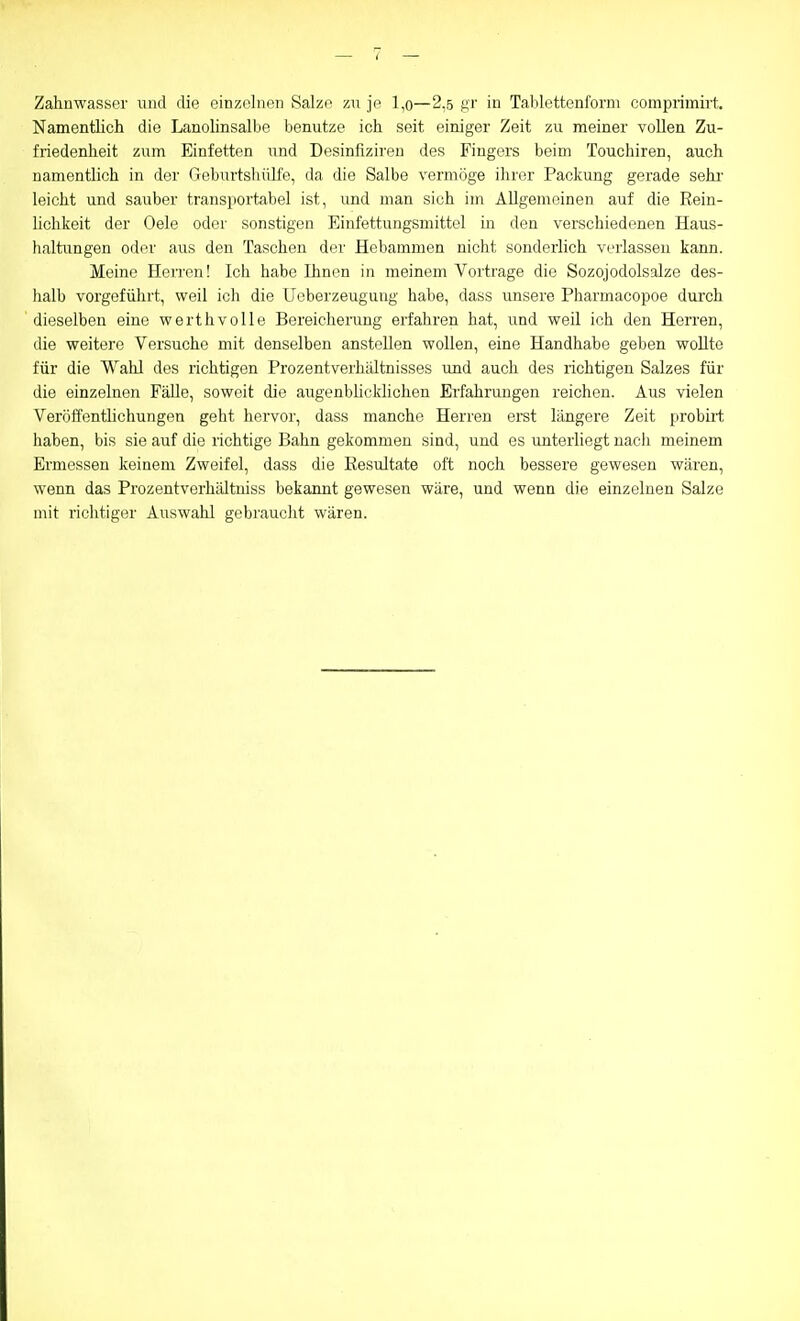 Zahnwasser und die einzelnen Salze zu je l,o—2,5 k'I' in Tablettenforni comprimirt. Namentlich die Lanolinsalbe benutze ich seit einiger Zeit zu meiner vollen Zu- friedenheit zum Einfetten und Desinfizireu des Fingers beim Touchiren, auch namentlich in der Geburtsliülfe, da die Salbe vermöge ihrer Packung gerade sehi' leicht und sauber transportabel ist, und man sich im Allgemeinen auf die Rein- lichkeit der Oele oder sonstigen Einfettungsmittel in den verschiedenen Haus- tialtungen oder aus den Taschen der Hebammen nicht sonderlich verlassen kann. Meine Herren! Ich habe Ihnen in meinem Vortrage die Sozojodolsalze des- lialb vorgeführt, weil ich die Uoberzeugung habe, dass unsere Pharmacopoe durch dieselben eine werthvolle Bereichening erfahren hat, und weil ich den Herren, die weitere Versuche mit denselben anstellen wollen, eine Handhabe geben wollte für die Wahl des richtigen Prozentverhältnisses und auch des richtigen Salzes für die einzelnen Fälle, soweit die augenblicklichen Erfahrungen reichen. Aus vielen Veröffentlichungen geht hervor, dass manche Herren erst längere Zeit probirt haben, bis sie auf die richtige Bahn gekommen sind, und es unterliegt nach meinem Ermessen keinem Zweifel, dass die Resultate oft noch bessere gewesen wären, wenn das Prozentverhältniss bekannt gewesen wäre, und wenn die einzelnen Salze mit richtiger Auswahl gebraucht wären.