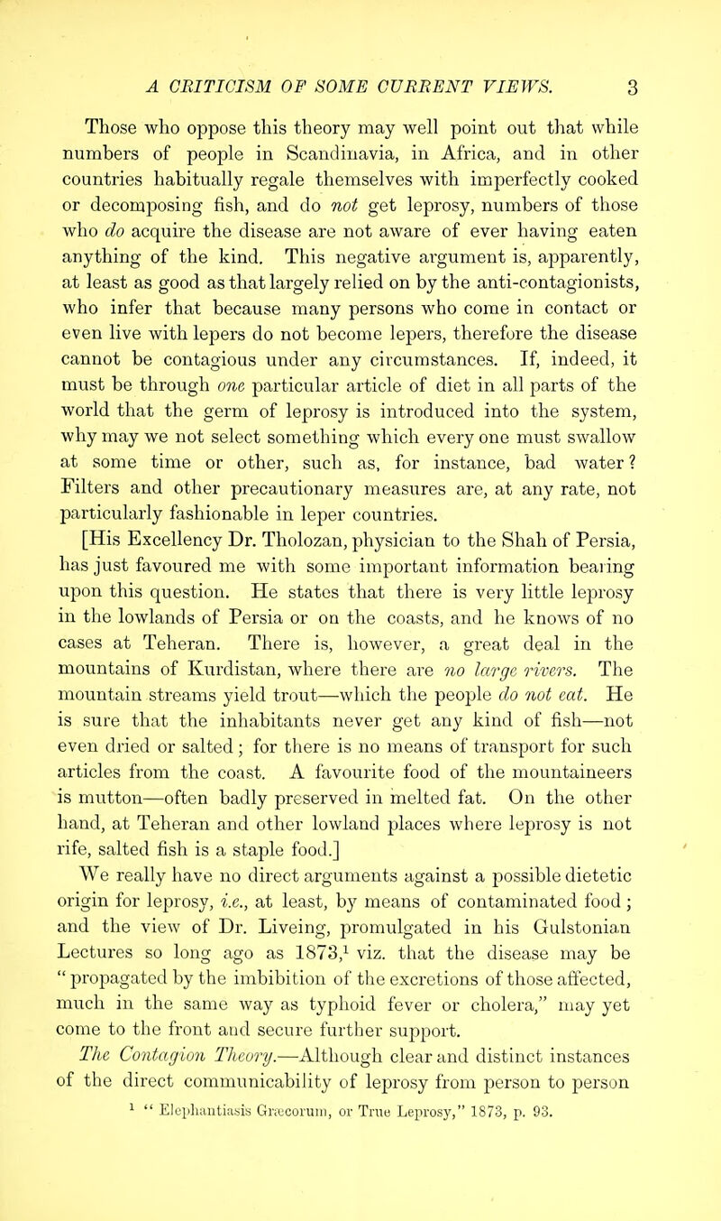 Those who oppose this theory may well point out that while numbers of people in Scandinavia, in Africa, and in other countries habitually regale themselves with imperfectly cooked or decomposing fish, and do not get leprosy, numbers of those who do acquire the disease are not aware of ever having eaten anything of the kind. This negative argument is, apparently, at least as good as that largely relied on by the anti-contagionists, who infer that because many persons who come in contact or even live with lepers do not become lepers, therefore the disease cannot be contagious under any circumstances. If, indeed, it must be through one particular article of diet in all parts of the world that the germ of leprosy is introduced into the system, why may we not select something which every one must swallow at some time or other, such as, for instance, bad water ? Filters and other precautionary measures are, at any rate, not particularly fashionable in leper countries. [His Excellency Dr. Tholozan, physician to the Shah of Persia, has just favoured me with some important information bearing upon this question. He states that there is very little leprosy in the lowlands of Persia or on the coasts, and he knows of no cases at Teheran. There is, however, a great deal in the mountains of Kurdistan, where there are no large rivers. The mountain streams yield trout—which the people do not eat. He is sure that the inhabitants never get any kind of fish—not even dried or salted; for there is no means of transport for such articles from the coast. A favourite food of the mountaineers is mutton—often badly preserved in melted fat. On the other hand, at Teheran and other lowland places where leprosy is not rife, salted fish is a staple food.] We really have no direct arguments against a possible dietetic origin for leprosy, i.e., at least, by means of contaminated food; and the view of Dr. Liveing, promulgated in his Gulstonian Lectures so long ago as 1873,1 viz. that the disease may be  propagated by the imbibition of the excretions of those affected, much in the same way as typhoid fever or cholera, may yet come to the front and secure further support. The Contagion Theory.—Although clear and distinct instances of the direct communicability of leprosy from person to person 1  Elephantiasis Grajcorum, or True Leprosy, 1873, p. 93.