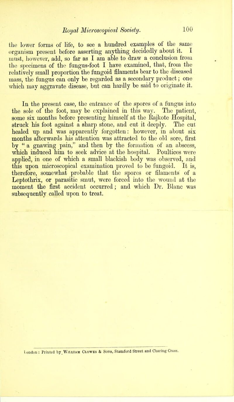 Boyal Microscopical Society. tlie lower forms of life, to see a hundred examples of the same organism present before asserting anything decidedly about it. I must, however, add, so far as I am able to draw a conclusion from the specimens of the fungus-foot I have examined, that, from the relatively small proportion the fungoid filaments bear to the diseased mass, the fungus can only be regarded as a secondary product; one which may aggravate disease, but can hardly be said to originate it. In the present case, the entrance of the spores of a fungus into the sole of the foot, may be explained in this way. The patient, some six months before presenting himself at the Kajkote Hospital, struck his foot against a sharp stone, and cut it deeply. The cut healed up and was apparently forgotten: however, in about six months afterwards his attention was attracted to the old sore, first by  a gnawing pain, and then by the formation of an abscess, which induced him to seek advice at the hospital. Poultices were apphed, in one of which a small blackish body was observed, and this upon microscopical examination proved to be fungoid. It is, therefore, somewhat probable that the spores or filaments of a Leptothrix, or parasitic smut, were forced into the wound at the moment the first accident occurred; and which Dr. Blanc was subsequently called upon to treat. London : Printed by_WitLlAM Clowes & Sons, Stamford Street and Cliaring Cross.