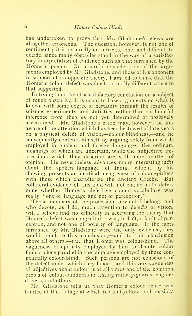 has undertaken to prove that Mr. Gladstone's views are altogether erroneous. The question, however, is not one of sentiment ; it is assuredly an intricate one, and difficult to decide, since many obstacles stand in the way of a satisfac- tory interpretation of evidence such as that furnished by the Homeric poems. On a careful consideration of the argu- ments employed by Mr. Gladstone, and those of his opponent in support of an opposite theory, I am led to think that the Homeric colour defeift was due to a totally different cause to that sugojested. In trying to arrive at a satisfaeftory conclusion on asubjeft of much obscurity, it is usual to base arguments on what is known with some degree of certainty through the results of science, experiments, and statistics, rather than on doubtful inference from theories not yet determined or positively ascertained. Mr. Gladstone's critic may, however, be un- aware of the attention which has been bestowed of late years on a physical defecft of vision,—colour-blindness,—and he consequently contents himself by arguing solely from words employed in ancient and foreign languages, the ordinary meanings of which are uncertain, while the subjecflive im- pressions which they describe are still mere matter of opinion. He nevertheless advances many interesting fadts about the spoken language of India, which, by his showing, presents an identical meagreness of colour epithets with those which chara(fterise the ancient Greeks. But collateral evidence of this kind will not enable us to deter- mine whether Homer's deleeftive colour vocabulary was really  one of language and not of perception. Those members of the profession to which I belong, and who devote, as I do, much attention to defeifls of vision, will I believe find no difficulty in accepting the theory that Homer's defed^ was congenital,—was, in fadt, a fault of p-r- ception, and not one of poverty of language. If the fadts furnished by Mr. Gladstone were the only evidence, they would point to this conclusion,—and to this conclusion above all others,—viz., that Homer was colour-blind. The vagueness of epithets employed by him to denote colour finds a close parallel in the language employed by those con- genitally colour-blind. Such persons are not conscious of the defedl under which they labour, and this very vagueness cf adjedlives about colour is at all times one of the common proofs of colour-blindness in testing railway-guards, engine- drivers, and others. Mr. Gladstone tells us that Homer's colour sense was limited at the  stage at which red and yellow, and possibly